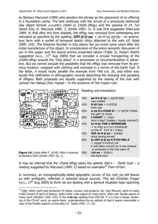 Wayeb Note 34: What Could Happen in 2012                            Sven Gronemeyer and Barbara MacLeod

by Barbara MacLeod (1989) who ponders the phrase as the placement of an offering
in a foundation cache. The text continues with the arrival of a previously fashioned
clay object termed u-y-ahk’u chahk (a Chahk effigy) and the passing of 24 Tun
(block A3a, cf. MacLeod 1989: 3, Schele 1993: 2). It was first suggested (MacLeod
1989: 4) that after this time elapsed, the effigy was removed from safekeeping and
relocated as specified by the spelling /JOY-ji-ji-ya/ > jo<h>y[-a]j-ijiy – an anoma-
lous form with a surfeit of temporal deictic clitics attached to the verb (cf. Wald
2000: 143). The Distance Number in A3a places the joy event some years after the
initial manufacture of the object. In consideration of the entire semantic discussion of
joy in this paper and the lexical entries presented above (Table 3), Robert Wald’s
suggestion (w.c., 11th Aug 2009) that we consider a circular transporting of the
Chahk effigy around the “holy place” in a procession or circumambulation is attrac-
tive. But we cannot exclude the possibility that the effigy was removed from its pre-
vious location, wrapped with clothing and enclosed in a shrine of the Earth God. If
the latter, it would nicely parallel the example from YAX Lnt. 26, and either way
would find ratification in ethnographic records describing the dressing and parading
of effigies. Both proposals are equally supported by the closing of the text with
yichnal Yax Pahsaj Chan Yopaat – ‘in the presence of’ the Copan ruler.

                                                      Reading and translation:

                                                      A2a:     pa-k’a-ji-ya > pa[h]k’ajijiy
                                                               was molded
                                                      A2b:     ti-tz’i-ku > ti tz’i[h]k
                                                               from clay
                                                      B2a:     u-ya-k’u-CHAK-ki > U Ya[h]k’ Chahk
                                                               the gift? of Chahk
                                                      B2b:     i-CHAM? > i cham
                                                               then it died? (hidden / ritually interred?)
                                                      A3a:     tu-4-tu-TUN 1-WINIKHAB
                                                               > tu chan tu:n ju:n winikha’ab
                                                               on the 4th Tun? of 1 K’atun
                                                      A3b:     HUL-le-li-ji-ya > hulelijiy
                                                               since having arrived
                                                      B3a:     jo-JOY-ji-ji-ya ti K’UH-NAL-li
                                                               > joyjijiy ti k’uh[ul] nal
                                                               it was taken around (or it was dressed
                                                                or enclosed) in the holy place of
Figure 14: Copan Altar F’, A2-B3. After a drawing     B3b:     i-bi-na > i[h]bi:n
by Barbara Fash (Schele 1993: fig. 1).                         the Earth God

It may be inferred that the Chahk effigy takes the epithet ihbi:n – ‘Earth God’ – a
reading suggested by MacLeod (1989: 2) based on examples34 from Ch’orti.

In summary, an iconographically-aided epigraphic survey of the root joy still leaves
us with ambiguity, reflected in selected lexical sources. This led Christian Prager
(w.c., 17th Aug 2009) to think we are dealing with a general ritualistic topic spanning

34
   CHR: ihben: earth god (protector of milpas, houses, and property; Sp. (San Manuel), spirit of maize
(male consort of spirit of beans); ihben winik: male aspect of maize spirit; ihben ixik: female aspect of
maize spirit (Wisdom 1950: 476). If the /i-bi-na/ spelling from CPN Alt. F’ is in fact a Classic render-
ing of the Ch’orti’ word, as seems likely, understanding this an epithet of God B seems reasonable in
view of the fertility aspects of this deity (cf. Taube 1992: 17, 19).


                                                 - 33 -
 
