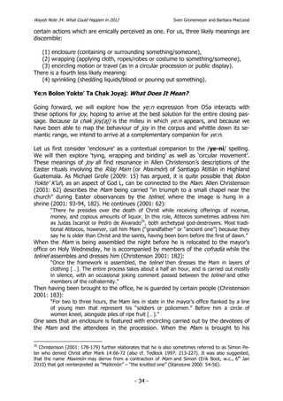 Wayeb Note 34: What Could Happen in 2012                        Sven Gronemeyer and Barbara MacLeod

certain actions which are emically perceived as one. For us, three likely meanings are
discernible:

   (1) enclosure (containing or surrounding something/someone),
   (2) wrapping (applying cloth, ropes/robes or costume to something/someone),
   (3) encircling motion or travel (as in a circular procession or public display).
There is a fourth less likely meaning:
   (4) sprinkling (shedding liquids/blood or pouring out something).

Ye:n Bolon Yokte’ Ta Chak Joyaj: What Does It Mean?

Going forward, we will explore how the ye:n expression from O5a interacts with
these options for joy, hoping to arrive at the best solution for the entire closing pas-
sage. Because ta chak joy(aj) is the milieu in which ye:n appears, and because we
have been able to map the behaviour of joy in the corpus and whittle down its se-
mantic range, we intend to arrive at a complementary companion for ye:n.

Let us first consider ‘enclosure’ as a contextual companion to the /ye-ni/ spelling.
We will then explore ‘tying, wrapping and binding’ as well as ‘circular movement’.
These meanings of joy all find resonance in Allen Christenson’s descriptions of the
Easter rituals involving the Rilaj Mam (or Maximón) of Santiago Atitlán in Highland
Guatemala. As Michael Grofe (2009: 15) has argued, it is quite possible that Bolon
Yokte’ K’uh, as an aspect of God L, can be connected to the Mam. Allen Christenson
(2001: 62) describes the Mam being carried “in triumph to a small chapel near the
church” during Easter observances by the telinel, where the image is hung in a
shrine (2001: 93-94, 182). He continues (2001: 62):
       “There he presides over the death of Christ while receiving offerings of incense,
       money, and copious amounts of liquor. In this role, Atitecos sometimes address him
       as Judas Iscariot or Pedro de Alvarado35, both archetypal god-destroyers. Most tradi-
       tional Atitecos, however, call him Mam (“grandfather” or “ancient one”) because they
       say he is older than Christ and the saints, having been born before the first of dawn.”
When the Mam is being assembled the night before he is relocated to the mayor’s
office on Holy Wednesday, he is accompanied by members of the cofradía while the
telinel assembles and dresses him (Christenson 2001: 182):
        “Once the framework is assembled, the telinel then dresses the Mam in layers of
       clothing […]. The entire process takes about a half an hour, and is carried out mostly
       in silence, with an occasional joking comment passed between the telinel and other
       members of the cofraternity.”
Then having been brought to the office, he is guarded by certain people (Christenson
2001: 183):
       “For two to three hours, the Mam lies in state in the mayor’s office flanked by a line
       of young men that represent his “soldiers or policemen.” Before him a circle of
       women kneel, alongside piles of ripe fruit […].”
One sees that an enclosure is featured with encircling carried out by the devotees of
the Mam and the attendees in the procession. When the Mam is brought to his

35
   Christenson (2001: 178-179) further elaborates that he is also sometimes referred to as Simon Pe-
ter who denied Christ after Mark 14:66-72 (also cf. Tedlock 1997: 213-227). It was also suggested,
that the name Maximón may derive from a contraction of Mam and Simon (Erik Boot, w.c., 6th Jan
2010) that got reinterpreted as “MaXimón” – “the knotted one” (Stanzione 2000: 54-56).


                                              - 34 -
 