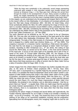 Wayeb Note 34: What Could Happen in 2012                 Sven Gronemeyer and Barbara MacLeod

       “While the kings were symbolically in the underworld, carved images representing
       underworld gods wrapped in richly decorated mantles were brought forward and
       honored as temporary kings, […] the Maya gave them offerings and carried them
       through the streets to the accompaniment of music. Being usurpers of political au-
       thority, the images represented the reversal of the customary order of society and
       therefore functioned much as the Mam does in Santiago Atitlán during Easter Week.”
In this respect, we can understand why the prepared and draped Mam is first carried
to the mayor’s office on Holy Wednesday: it is to dissolve all municipal authority and
have the Mam take charge (Christenson 2001: 182-183). On Good Friday, when
Christ symbolically defeats the Mam, the coffin containing the image of Christ is car-
ried in a counter-clockwise procession around Atitlán’s centre, preceded by the Mam
(Christenson 2001: 186-189). Considering the etymology of the name Maximón, one
can understand why Atitlán citizens refer to this procession as the “following the path
of the rope” (Allen Christenson, p.c., 10th Nov 2009).
The name Maximón can be analysed as ma, ‘he’ and ximon ‘to tie up’ (Stanzione
2000: 54). This may refer not simply to the assembly of the body parts by the telinel
in the night before Holy Wednesday (Christenson 2001: 182), but also to another
intriguing detail. The body of the Mam consists of a framework of palo de pito wood
that is wrapped by a tightly coiled rope (Andrew Weeks, p.c., 10th Nov 2009). This
wrapping is executed in a crosswise manner resembling a Pohp woven-mat pattern.
We note that the mat design is a recognised attribute of Bolon Yokte’ K’uh imper-
sonators. According to Allen Christenson (w.c., 5th Jan 2010), this coiling of rope
around the Mam’s body, as carried out by the telinel , is the most sacred ceremony
of the ritual year. It occurs on the same night as his assembly and is part of the re-
newal of the world. In Tz’utujil belief (Stanzione 2000: 54), the hanging of the
Maximón symbolises the binding of the years and “[i]n this way he is the bundler of
years as he himself is a bundle of time”. Although this is tied to the ritual solar year
(as the five days of the semana santa equal the days of Wayeb), there is a reason-
able chance that these practices are a reflex of ancient rites for Bolon Yokte’ K’uh as
a deity of transition (Eberl & Prager 2005: 31-32).

Certain images from the Chilam Balam of Chumayel may further elucidate this com-
plex. In the series of thirteen K’atun prophecies (MS f. 47r-53v, Roys 1933:
147-163), each is accompanied by a vignette featuring the portrait head (uuich) of
the K’atun. It is possible that these Europeanised “faces of the K’atun” contain a sub-
stratum of older beliefs having their origin in the Classic Bolon Yokte’ K’uh as a deity
of transition, connected to important period endings. Mark Van Stone (w.c., 25th Oct
2009) has noted that some of these “K’atun faces” show a coiled rope-like element
around the neck (Figure 15), much like Classic impersonators of Bolon Yokte’ K’uh.
Admittedly, this proposal is very tentative, and an alternative proposal – that the ex-
pired K’atun are “bound” – is equally likely. While one might argue that the portraits
are simply Colonial representations of the K’atun deities, as Diego de Landa (1959:
104) mentions, there is no explanation for the ropes other than that they encode
Prehispanic beliefs.
Considering the above images of dressed and bound deities and supernaturals, the
Yucatec meaning ‘adornments’ for ye:n (Table 1) invites us to consider a meaning ‘to
wrap’ – as an act of enrobing – for joyaj. This would thus focus on the insignia and
clothing of the effigy at his ceremonial installation, including also the preparation.
Speculating from the ethnographic record, this ‘wrapping’ might refer to cord for coil-


                                           - 36 -
 