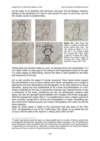Wayeb Note 34: What Could Happen in 2012                          Sven Gronemeyer and Barbara MacLeod

ing the body, to its jacketing with garments, and given the pre-Hispanic evidence,
perhaps to the placement of a rope or cord around his neck. In all of this, ye:n (in
the Yucatec sense) is complementary.




                                                                      Figure 15: K’atun faces that
                                                                      feature a twisted, cord-like ele-
                                                                      ments around their neck. Top
                                                                      row: K’atun 11 Ajaw (1st in se-
                                                                      ries, MS f. 47r), K’atun 9 Ajaw
                                                                      (2nd in series, MS f. 48r), K’atun
                                                                      7 Ajaw (3rd in series, MS f. 48v).
                                                                      Bottom row: K’atun 5 Ajaw (4th
                                                                      in series, MS f. 49r), K’atun 10
                                                                      Ajaw (8th in series, MS f. 52r).


Taking these two semantic fields as a pair, we strongly favour the interpretation of il
ye:n Bolon Yokte’ ta chak joyaj as ‘the seeing of the insignia/adornments of the god’
in a public display of office-taking, wherein the office is itself signalled by the attire
and accessories of the god.

Let us also consider the aspect of circular movement. Many lexical entries support
this interpretation of joy, as does evidence from Classic iconography (as in images of
palanquins) and from ethnohistory and ethnography. In the early phase of our group
discussion, joy(aj) was first hypothesised to be a ritual circumambulation or a pro-
cession conducted by the king. A provisional consensus was reached that this is also
a component of this event, considering not only the ethnographic evidence cited
above, but also the abundant lexical parallels from Tzeltalan and Ch’olan languages.
With the example from Copan Altar F’ it is possible that we have a Classic account of
such a practice, though this is not the only interpretation, as noted. Compelling sup-
port comes from Colonial accounts and modern ethnography, from which we will cite
some examples.
Diego de Landa reports in detail on the ceremonies that took place on the “New
Year”, corresponding to one of the Tzolk’in days K’an, Muluk, Ix, or Kawak that can
co-occur with the start of the Ha’ab on 1 Pohp (Landa 1959: 63-70)38.


38
   Landa’s descriptions cannot be taken as a direct parallel due to a number of factors, among them
the geographic and diachronic separation of the Relación to Classic inscriptions. The 13th Bak’tun end-
ing on Monument 6 does not coincide with one of these New Year ceremonies, as its Ha’ab position of
3 K’ank’in still is far-removed from 1 Pohp. But in Landa’s time, furthermore, the Long Count notation
was long out of use, as were the rituals connected to its period endings.


                                                - 37 -
 