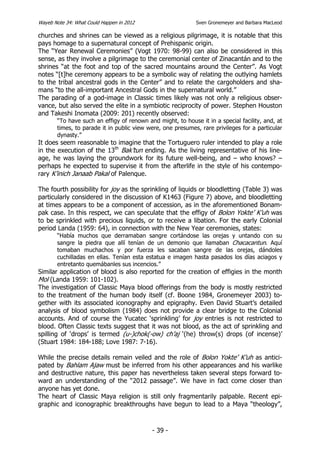 Wayeb Note 34: What Could Happen in 2012                    Sven Gronemeyer and Barbara MacLeod

churches and shrines can be viewed as a religious pilgrimage, it is notable that this
pays homage to a supernatural concept of Prehispanic origin.
The “Year Renewal Ceremonies” (Vogt 1970: 98-99) can also be considered in this
sense, as they involve a pilgrimage to the ceremonial center of Zinacantán and to the
shrines “at the foot and top of the sacred mountains around the Center”. As Vogt
notes “[t]he ceremony appears to be a symbolic way of relating the outlying hamlets
to the tribal ancestral gods in the Center” and to relate the cargoholders and sha-
mans “to the all-important Ancestral Gods in the supernatural world.”
The parading of a god-image in Classic times likely was not only a religious obser-
vance, but also served the elite in a symbiotic reciprocity of power. Stephen Houston
and Takeshi Inomata (2009: 201) recently observed:
       “To have such an effigy of renown and might, to house it in a special facility, and, at
       times, to parade it in public view were, one presumes, rare privileges for a particular
       dynasty.”
It does seem reasonable to imagine that the Tortuguero ruler intended to play a role
in the execution of the 13th Bak’tun ending. As the living representative of his line-
age, he was laying the groundwork for its future well-being, and – who knows? –
perhaps he expected to supervise it from the afterlife in the style of his contempo-
rary K’inich Janaab Pakal of Palenque.

The fourth possibility for joy as the sprinkling of liquids or bloodletting (Table 3) was
particularly considered in the discussion of K1463 (Figure 7) above, and bloodletting
at times appears to be a component of accession, as in the aforementioned Bonam-
pak case. In this respect, we can speculate that the effigy of Bolon Yokte’ K’uh was
to be sprinkled with precious liquids, or to receive a libation. For the early Colonial
period Landa (1959: 64), in connection with the New Year ceremonies, states:
       “Había muchos que derramaban sangre cortándose las orejas y untando con su
       sangre la piedra que allí tenían de un demonio que llamaban Chacacantun. Aquí
       tomaban muchachos y por fuerza les sacaban sangre de las orejas, dándoles
       cuchilladas en ellas. Tenían esta estatua e imagen hasta pasados los días aciagos y
       entretanto quemábanles sus incencios.”
Similar application of blood is also reported for the creation of effigies in the month
Mol (Landa 1959: 101-102).
The investigation of Classic Maya blood offerings from the body is mostly restricted
to the treatment of the human body itself (cf. Boone 1984, Gronemeyer 2003) to-
gether with its associated iconography and epigraphy. Even David Stuart’s detailed
analysis of blood symbolism (1984) does not provide a clear bridge to the Colonial
accounts. And of course the Yucatec ‘sprinkling’ for joy entries is not restricted to
blood. Often Classic texts suggest that it was not blood, as the act of sprinkling and
spilling of ‘drops’ is termed (u-)chok(-ow) ch’aj ‘(he) throw(s) drops (of incense)’
(Stuart 1984: 184-188; Love 1987: 7-16).

While the precise details remain veiled and the role of Bolon Yokte’ K’uh as antici-
pated by Bahlam Ajaw must be inferred from his other appearances and his warlike
and destructive nature, this paper has nevertheless taken several steps forward to-
ward an understanding of the “2012 passage”. We have in fact come closer than
anyone has yet done.
The heart of Classic Maya religion is still only fragmentarily palpable. Recent epi-
graphic and iconographic breakthroughs have begun to lead to a Maya “theology”,



                                           - 39 -
 