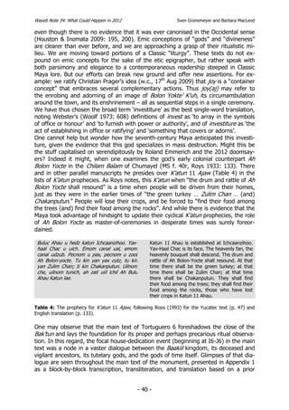 Wayeb Note 34: What Could Happen in 2012                            Sven Gronemeyer and Barbara MacLeod

even though there is no evidence that it was ever canonised in the Occidental sense
(Houston & Inomata 2009: 195, 200). Emic conceptions of “gods” and “divineness”
are clearer than ever before, and we are approaching a grasp of their ritualistic mi-
lieu. We are moving toward portions of a Classic “liturgy”. These texts do not ex-
pound on emic concepts for the sake of the etic epigrapher, but rather speak with
both parsimony and elegance to a contemporaneous readership steeped in Classic
Maya lore. But our efforts can break new ground and offer new assertions. For ex-
ample: we ratify Christian Prager’s idea (w.c., 17th Aug 2009) that joy is a “container
concept” that embraces several complementary actions. Thus joy(aj) may refer to
the enrobing and adorning of an image of Bolon Yokte’ K’uh, its circumambulation
around the town, and its enshrinement – all as sequential steps in a single ceremony.
We have thus chosen the broad term ‘investiture’ as the best single-word translation,
noting Webster’s (Woolf 1973: 608) definitions of invest as ‘to array in the symbols
of office or honour’ and ‘to furnish with power or authority’, and of investiture as ‘the
act of establishing in office or ratifying’ and ‘something that covers or adorns’.
One cannot help but wonder how the seventh-century Maya anticipated this investi-
ture, given the evidence that this god specializes in mass destruction. Might this be
the stuff capitalised on serendipitously by Roland Emmerich and the 2012 doomsay-
ers? Indeed it might, when one examines the god’s early colonial counterpart Ah
Bolon Yocte in the Chilam Balam of Chumayel (MS f. 40r, Roys 1933: 133). There
and in other parallel manuscripts he presides over K’atun 11 Ajaw (Table 4) in the
lists of K’atun prophecies. As Roys notes, this K’atun when “the drum and rattle of Ah
Bolon Yocte shall resound” is a time when people will be driven from their homes,
just as they were in the earlier times of “the green turkey … Zulim Chan … (and)
Chakanputun.” People will lose their crops, and be forced to “find their food among
the trees (and) find their food among the rocks”. And while there is evidence that the
Maya took advantage of hindsight to update their cyclical K’atun prophecies, the role
of Ah Bolon Yocte as master-of-ceremonies in desperate times was surely foreor-
dained.

 Buluc Ahau u hedz katun Ichcaanzihoo. Yax-            Katun 11 Ahau is established at Ichcaanzihoo.
 haal Chac u uich. Emom canal ual, emom                Yax-Haal Chac is its face. The heavenly fan, the
 canal udzub. Pecnom u pax, pecnom u zoot              heavenly bouquet shall descend. The drum and
 Ah Bolon-yocte. Tu kin yan yax cutz, tu kin           rattle of Ah Bolon-Yocte shall resound. At that
 yan Zulim Chan; ti kin Chakanputun. Uilnom            time there shall be the green turkey; at that
 che, uilnom tunich, ah zati uiil ichil Ah Bulu        time there shall be Zulim Chan; at that time
 Ahau Katun lae.                                       there shall be Chakanputun. They shall find
                                                       their food among the trees; they shall find their
                                                       food among the rocks, those who have lost
                                                       their crops in Katun 11 Ahau.

Table 4: The prophecy for K’atun 11 Ajaw, following Roys (1993) for the Yucatec text (p. 47) and
English translation (p. 133).

One may observe that the main text of Tortuguero 6 foreshadows the close of the
Bak’tun and lays the foundation for its proper and perhaps precarious ritual observa-
tion. In this regard, the focal house-dedication event (beginning at I6-J6) in the main
text was a node in a vaster dialogue between the Baakiil kingdom, its deceased and
vigilant ancestors, its tutelary gods, and the gods of time itself. Glimpses of that dia-
logue are seen throughout the main text of the monument, presented in Appendix 1
as a block-by-block transcription, transliteration, and translation based on a prior


                                                  - 40 -
 