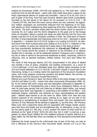 Wayeb Note 34: What Could Happen in 2012                   Sven Gronemeyer and Barbara MacLeod

analysis by Gronemeyer (2006: 139-159) and updated by us. The main text – which
continues from its lost left panel – opens with what might have been a paean to the
king’s supernatural patrons of pulque and chocolate – said at F2 to be chi:t k’uh ‘a
pair of gods’ of the king. From this point forward, Bahlam Ajaw’s birth (undoubtedly
recorded on the lost panel) is the datum for his accession on 9.10.11.3.10, 1 Ok
3 Kumk’u (F7-F8), and from this event various others are now reckoned. His aggres-
sive military campaigns are prominently featured from the beginning of his reign,
with attacks on three neighbouring cities beginning (E10) four months after he takes
the throne. The text’s narrative makes plain the divine charter which he assumes in
receiving his to:k’ pakal, and the divine obligations to the gods and to the lineage
which he shoulders. Blood is pooled and skulls are piled (G6-H6) and the ‘force and
breath’ (sak-ba:k ik’-il) of the ancestors overflows in their Yax Chan layer of heaven
(G7-G8). A long-impenetrable and impersonal event at H11-G12 – discussed in detail
in Appendix 1 – brackets the 9.10.15.0.0 ho’laju:n tu:n ending at G14-H14. An iden-
tical event from three hundred years prior (falling on 8.15.16.0.5 11 Chikchan 13 Mu-
wa:n) is recalled; no actors are named but it takes place in the plaza of Ba:ki:l.
We have provisionally deciphered this statement as /k’a-xi(-ya) T’AN-ni/: k’ahx-
i[ji:y] t’a:n ‘is/was bound the word(s)’ in reference to the formation of an alliance
(sealed with a marriage, as will be explained) between Tortuguero and a neighbour-
ing city or cities in service to the perennial desiderata of safety, reciprocity, control of
resources, and, as deemed necessary, military actions. Two wars soon follow the
alliance.
The recall of that long-ago alliance (G17-I2) consummated in the plaza of Baakiil
now heralds a time of peace, prosperity and building construction, as a count of
1.5.6.8 (although 1.5.5.8 was intended) leads from Bahlam Ajaw’s accession to the
el-e-na:h house dedication on 9.11.16.8.18, 9 Etz’nab 6 K’ayab. A count back to the
intervening ho’laju:n tu:n ending marks the placement of the structure’s foundation
cache, and a long exegesis concerning ancestors and deities follows. We surmise, as
did Houston, that this sanctuary housed Monument 6.
Without any count forward or back, the theme shifts to the king’s lineage; his mother
(J16-K1) and father (L1-K4) – known from other monuments (Gronemeyer 2006: 43,
fig. 4) are named with some unique and rare descriptors (discussed in Appendix 1).
An exquisite piece of foreshadowing (and a lovely focus antipassive) follows, as we
read ha’ pikul ajaw joynijiy ‘that one (referring to Bahlam Ajaw’s father, just named)
invested many lords’ (see Appendix 1). Continuing in the tradition of his father – who
bestowed insignia, vestments, and authority on many representatives and tutelary
gods – Bahlam Ajaw intends to do the same for Bolon Yokte’ K’uh. Now the truly
esoteric segment of the narrative opens, starting at L4. Again we are told of the
blossoming or strengthening of ancestral ‘force and breath’ (the new decipherment
sak-ba:k ik’-il by MacLeod will be clarified in Appendix 1), but this time, the 'Precious
Maize Lord 'and a deep-time being (K5-L5) associated with lineage charter accom-
pany that force and breath and are strengthened also. In attendance (y-ita:j, at L6)
are the patron gods (L7, K8) who, in turn, awaken the hearts of what could be un-
derstood as the “gods of time” (K10-L10) who may ‘set in order’ (u-tzol-ow, a sug-
gestion by David Stuart [2008]) the first Kalabtun (interval of twenty Bak’tun) at a
place called Yax Pet Kab Nal, which we translate as ‘First Round/Circumscribed Earth
Place’.
Following the break caused by the unfortunate loss of part of the text, we note at
K15 a reference to the k’an-tu:n (the monument itself), termed u-ti’ u-y-o:n ‘the


                                           - 41 -
 