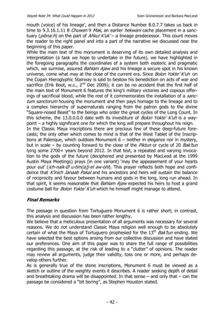 Wayeb Note 34: What Could Happen in 2012                Sven Gronemeyer and Barbara MacLeod

mouth (voice) of his lineage’, and then a Distance Number 8.0.7.7 takes us back in
time to 9.3.16.1.11 8 Chuwen 9 Mak, an earlier hekwani cache placement in a sanc-
tuary (pibna:h) on the part of Ahkul K’uk’ – a lineage predecessor. This count moves
the reader to the right panel and into a part of the narrative we discussed near the
beginning of this paper.
While the main text of this monument is deserving of its own detailed analysis and
interpretation (a task we hope to undertake in the future), we have highlighted in
the foregoing paragraphs the coordinates of a system both esoteric and pragmatic
which, we surmise, assured Bahlam Ajaw and his lineage a secure spot in his known
universe, come what may at the close of the current era. Since Bolon Yokte’ K’uh on
the Copan Hieroglyphic Stairway is said to bestow his benediction on acts of war and
sacrifice (Erik Boot, w.c., 2nd Dec 2009); it can be no accident that the first half of
the main text of Monument 6 features the king’s military victories and copious offer-
ings of sacrificial blood, while the rest of it commemorates the installation of a sanc-
tum sanctorum housing the monument and then pays homage to the lineage and to
a complex hierarchy of supernaturals ranging from the patron gods to the divine
“Square-nosed Beast” to the beings who order the great cycles of the Long Count. In
this scheme, the 13.0.0.0.0 date with its investiture of Bolon Yokte’ K’uh is a way-
point – a highly significant one for which the king will prepare throughout his reign.
In the Classic Maya inscriptions there are precious few of these deep-future fore-
casts; the only other which comes to mind is that of the West Tablet of the Inscrip-
tions at Palenque, which outdoes Monument 6 – neither in elegance nor in mystery,
but in scale – by counting forward to the close of the Piktun or cycle of 20 Bak’tun
lying some 2700+ years beyond 2012. In that text, a repeated and varying invoca-
tion to the gods of the future (deciphered and presented by MacLeod at the 1999
Austin Maya Meetings) prays (in one variant) ‘may the appeasement of your hearts
pour out’ (ich-naik-Ø u-tim(a)j-el aw-ohl). This prayer reflects both hope and confi-
dence that K’inich Janaab Pakal and his ancestors and heirs will sustain the balance
of reciprocity and favour between humans and gods in the long, long run ahead. In
that spirit, it seems reasonable that Bahlam Ajaw expected his heirs to host a grand
costume ball for Bolon Yokte’ K’uh which he himself might manage to attend.

Final Remarks

The passage in question from Tortuguero Monument 6 is rather short; in contrast,
this analysis and discussion has been rather lengthy.
We believe that a meticulous presentation of all arguments was necessary for several
reasons. We do not understand Classic Maya religion well enough to be absolutely
certain of what the Maya of Tortuguero prophesied for the 13th Bak’tun ending. We
have selected the best options arising from our collective discussion and have stated
our preferences. One aim of this paper was to share the full range of possibilities
regarding this passage, at the risk of leading to a “clutter” of opinions. The reader
may review all arguments, judge their validity, toss one or more, and perhaps de-
velop others further.
As is generally true of the stone inscriptions, Monument 6 must be viewed as a
sketch or outline of the weighty events it describes. A reader seeking depth of detail
and breathtaking drama will be disappointed. In that sense – and only that – can the
passage be considered a “bit boring”, as Stephen Houston stated.



                                           - 42 -
 
