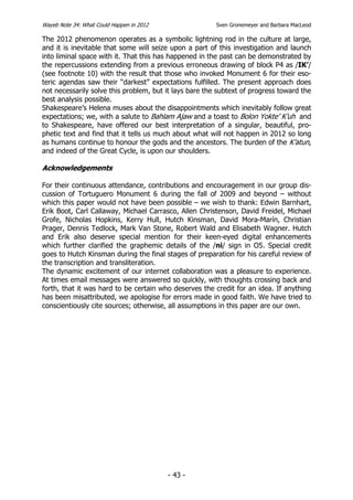 Wayeb Note 34: What Could Happen in 2012                Sven Gronemeyer and Barbara MacLeod

The 2012 phenomenon operates as a symbolic lightning rod in the culture at large,
and it is inevitable that some will seize upon a part of this investigation and launch
into liminal space with it. That this has happened in the past can be demonstrated by
the repercussions extending from a previous erroneous drawing of block P4 as /IK’/
(see footnote 10) with the result that those who invoked Monument 6 for their eso-
teric agendas saw their “darkest” expectations fulfilled. The present approach does
not necessarily solve this problem, but it lays bare the subtext of progress toward the
best analysis possible.
Shakespeare’s Helena muses about the disappointments which inevitably follow great
expectations; we, with a salute to Bahlam Ajaw and a toast to Bolon Yokte’ K’uh and
to Shakespeare, have offered our best interpretation of a singular, beautiful, pro-
phetic text and find that it tells us much about what will not happen in 2012 so long
as humans continue to honour the gods and the ancestors. The burden of the K’atun,
and indeed of the Great Cycle, is upon our shoulders.

Acknowledgements

For their continuous attendance, contributions and encouragement in our group dis-
cussion of Tortuguero Monument 6 during the fall of 2009 and beyond – without
which this paper would not have been possible – we wish to thank: Edwin Barnhart,
Erik Boot, Carl Callaway, Michael Carrasco, Allen Christenson, David Freidel, Michael
Grofe, Nicholas Hopkins, Kerry Hull, Hutch Kinsman, David Mora-Marín, Christian
Prager, Dennis Tedlock, Mark Van Stone, Robert Wald and Elisabeth Wagner. Hutch
and Erik also deserve special mention for their keen-eyed digital enhancements
which further clarified the graphemic details of the /ni/ sign in O5. Special credit
goes to Hutch Kinsman during the final stages of preparation for his careful review of
the transcription and transliteration.
The dynamic excitement of our internet collaboration was a pleasure to experience.
At times email messages were answered so quickly, with thoughts crossing back and
forth, that it was hard to be certain who deserves the credit for an idea. If anything
has been misattributed, we apologise for errors made in good faith. We have tried to
conscientiously cite sources; otherwise, all assumptions in this paper are our own.




                                           - 43 -
 