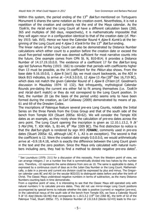 Wayeb Note 34: What Could Happen in 2012                          Sven Gronemeyer and Barbara MacLeod

Within this system, the period ending of the 13th Bak’tun mentioned on Tortuguero
Monument 6 shares the same notation as the creation event. Nevertheless, it is not a
repetition of the creation and certainly not the end of the Maya calendar. As the
Tzolk’in, the Ha’ab and the Long Count all have a different calculation basis (260,
365 and multiples of 360 days, respectively), it is mathematically impossible that
they will again recur in a configuration identical to that of the creation date (cf. Mor-
ley 1915: tab. XVI). Hence we have the Calendar Round 4 Ajaw 8 Kumk’u at the be-
ginning of the Long Count and 4 Ajaw 3 K’ank’in for the 13th Bak’tun ending.
The linear nature of the Long Count can also be demonstrated by Distance Number
calculations which either count to a position before the creation date or exceed the
usual five-period notation that was deemed sufficient for most narrative counts into
the future. One example comes from CPN St. N, B10-B14; it provides a Distance
Number of 14.17.19.10.0.0. The existence of a coefficient 17 for the Bak’tun long
ago led Sylvanus Morley (1915: 166) to consider that periods with coefficients higher
than 13 must be possible, as the 14 coefficient for the Piktun also shows. From the
base date 9.16.10.0.0, 1 Ajaw 8 [sic!] Sip, we must count backwards, as the ADI in
block B15 indicates, to arrive at –14.8.3.0.0.0, 12 Ajaw 13 Pax (28th Dec 16,719 BC),
which does not match the given Calendar Round of 1 Ajaw 8 Ch’een (cf. Goodman’s
discussion in Maudslay 1974: VI 132). Not infrequently, mythological Calendar
Rounds pre-dating the current era either fail to fit among themselves (i.e. Tzolk’in
and Ha’ab don’t match) or they do not correspond to the Long Count position. In
fact, the number 20 (as the basis of the period units) seems only to have been
formed during the creation, as Carl Callaway (2009) demonstrated by means of pp.
61 and 69 of the Dresden Codex.
The inscriptions of Palenque feature several pre-era Long Counts, notably the Initial
Series on the three Panels from the Cross Group and that of the south side of the
bench from Temple XIX (Stuart 2005a: 60-62). We will consider the Temple XIX
dates as an example, as they nicely show the calculation of pre-era dates across the
zero point. The Long Count opening the inscription is given as 12.10.1.13.2, 9 Ik’
5 Mol (PAL T. XIX Hbh. S, B1-A4, 8th Mar 3309 BC). The first distinction to notice is
that the Bak’tun glyph is rendered by sign XH3 /CHAN/, commonly used in pre-era
dates (Stuart 2005a: 62, although LAC P. 1, A3 is an exception). The second is that
the coefficient is 12. Were the creation date simply 0.0.0.0.0, we would arithmetically
arrive at –0.9.18.4.18, which is exactly the difference between the Long Count given
in the text and the zero position. Since the Maya only calculated with natural num-
bers including zero, they had to find a method to denote negative pre-era dates2.

2
  See Lounsbury (1976: 211) for a discussion of this necessity. From the Western point of view, we
can arrange integers on a number line that is symmetrically divided into two halves by the number
zero. Therefore, -10 represents the same distance from zero as 10. The same is applicable to dates, if
expressed by a continuous count of days as in the Julian Day Number or the Long Count. Mathemati-
cally, a date in a pre-era and current era division could be expressed by plus and minus. The Gregor-
ian calendar uses BC and AD (or the secular BCE/CE) to distinguish dates before and after the birth of
Christ. The Classic Maya understood negative numbers in terms of subtraction, as the many Distance
Numbers counting back in time demonstrate.
From a cognitive point of view, it is interesting to see that the Classic Maya still operated only with
natural numbers       to calculate pre-era dates. They did not use mirror-image Long Count positions
accompanied by special terms to indicate whether the date is positive (current) or negative (pre-era).
In the calendrical nexus of the south side of the bench from Temple XIX, we have a Calendar Round
9 Ik’ 15 Keej (blocks G6-H6) that corresponds to 1.18.5.3.2 (19th Oct 2360 BC, the birth of GI of the
Palenque Triad, Stuart 2005a: 77). A Distance Number of 2.8.3.8.0 (blocks G2-H3) leads to this cur-


                                                -5-
 
