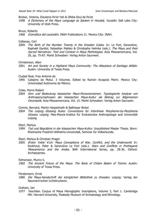 Wayeb Note 34: What Could Happen in 2012                  Sven Gronemeyer and Barbara MacLeod

Bricker, Victoria, Eleuterio Po’ot Yah & Ofelia Dzul de Po’ot
1998 A Dictionary of the Maya Language as Spoken in Hocabá, Yucatán. Salt Lake City:
        University of Utah Press.

Bruce, Roberto
1968 Gramática del Lacandón. INAH Publications 21. Mexico City: INAH.

Callaway, Carl
2009 The Birth of the Number Twenty in the Dresden Codex. In: Le Fort, Geneviève,
       Raphaël Gardiol, Sebastian Matteo & Christophe Helmke (eds.): The Maya and their
       Sacred Narratives: Text and Context in Maya Mythologies. Acta Mesoamericana, Vol.
       20, pp. 75-87. Markt Schwaben: Verlag Anton Saurwein.

Christenson, Allen
2001 Art and Society in a Highland Maya Community: The Altarpiece of Santiago Atitlán.
       Austin: University of Texas Press.

Ciudad Real, Fray Antonio de
1995 Calepino de Motul. 3 Volumes. Edited by Ramón Arzapolo Marín. Mexico City:
       Universidad Autónoma de México.

Colas, Pierre Robert
2004 Sinn und Bedeutung klassischer Maya-Personennamen. Typologische Analyse von
       Anthroponymphrasen der klassischen Maya-Kultur als Beitrag zur Allgemeinen
       Onomastik. Acta Mesoamericana, Vol. 15. Markt Schwaben: Verlag Anton Saurwein.

Comrie, Bernard, Martin Haspelmath & Balthasar Bickel
2004 The Leipzig Glossing Rules: Conventions for Interlinear Morpheme-by-Morpheme
      Glosses. Leipzig: Max-Planck-Institut für Evolutionäre Anthropologie and Universität
      Leipzig.

Eberl, Markus
1999 Tod und Begräbnis in der klassischen Maya-Kultur. Unpublished Master Thesis. Bonn:
       Rheinische Friedrich-Wilhelms-Universität, Seminar für Völkerkunde.

Eberl, Markus & Christian Prager
2005 B’olon Yokte’ K’uh: Maya Conceptions of War, Conflict, and the Underworld. In:
       Eeckhout, Peter & Geneviève Le Fort (eds.): Wars and Conflicts in Prehispanic
       Mesoamerica and the Andes. BAR International Series, pp. 28-36. Oxford:
       Archaeopress.

Edmonson, Munro S.
1982 The Ancient Future of the Maya: The Book of Chilam Balam of Tizimin. Austin:
     University of Texas Press.

Förstemann, Ernst
1880 Die Maya-Handschrift der königlichen Bibliothek zu Dresden. Leipzig: Verlag der
       Naumann’schen Lichtdruckerei.

Graham, Ian
1977 Yaxchilan. Corpus of Maya Hieroglyphic Inscriptions, Volume 3, Part 1. Cambridge
      MA: Harvard University, Peabody Museum of Archaeology and Ethnology.




                                           - 61 -
 