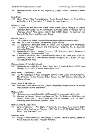 Wayeb Note 34: What Could Happen in 2012                  Sven Gronemeyer and Barbara MacLeod

2003   Lightning Warrior. Maya Art and Kingship at Quirigua. Austin: University of Texas
       Press.

Love, Bruce
1987 Glyph T93 and Maya “Hand-Scattering” Events. Research Reports on Ancient Maya
       Writing Nos. 4 & 5. Washington, D.C.: Center for Maya Research.

Lounsbury, Floyd
1976 A Rationale for the Initial Date of the Temple of the Cross at Palenque. In: Greene
      Robertson, Merle (ed.): The Art, Iconography & Dynastic History of Palenque, Part III
      (Palenque Round Table Series, Volume III). Pebble Beach: Pre-Columbian Art
      Research, The Robert Louis Stevenson School.

MacLeod, Barbara
n.d.  The Flower of the Winder. Unpublished manuscript in possession of the author.
1989 The Text of Altar F’: Further Considerations. Copán Note 52.
1987 An Epigrapher’s Annotated Index to Cholan and Yucatecan Verb Morphology.
      University of Missouri Museum and Anthropology Monograph, No. 9. Columbia:
      University of Missouri.
1990 Deciphering the Primary Standard Sequence. Ph.D. Dissertation. Austin: Department
      of Anthropology, The University of Texas.
2004 A World in a Grain of Sand: Transitive Perfect Verbs in the Classic Maya Script. In:
      Wichmann, Søren (ed.): The Linguistics of Maya Writing, pp. 291-326. Salt Lake City:
      University of Utah Press.

MacLeod, Barbara & Yuriy Polyukhovich
2005 Deciphering the Initial Sign. In: Stuart, David (ed.): Sourcebook for the XXIXth Maya
      Meetings, pp. III:166-174. Austin: University of Texas.

Macri, Martha J. & Matthew G. Looper
2003 The New Catalogue of Maya Hieroglyphs. Volume 1: The Classic Period Inscriptions.
       The Civilization of the American Indian Series, Vol. 247. Norman: University of
       Oklahoma Press.

Martin, Simon & Nikolai Grube
2000 Chronicles of the Maya Kings and Queens. Deciphering the Dynasties of the Ancient
       Maya. London: Thames and Hudson.

Mathews, Peter
1975 Tortuguero Monument 6. Unpublished Manuscript in the possession of the author.
1978 Notes on the Dynastic Sequence of Bonampak, Part I. In: Robertson, Merle Greene &
      Donnan Jeffers (eds.): Tercera Mesa Redonda de Palenque, 1978, pp. 60-73.
      Monterrey: Pre-Columbian Art Research Center.

Mathews, Peter & Linda Schele
1974 Lords of Palenque – The Glyphic Evidence. In: Robertson, Merle Greene (ed.):
      Primera Mesa Redonda de Palenque, 1973, Part I, pp. 63-73. Pebble Beach: The
      Robert Louis Stevenson School.

Maudslay, Alfred
1974 Biología Centrali-Americana: Archaeology. 6 Volumes. Facsimile edition, edited by
      Francis Robicsek. New York: Milpatron Publishers.




                                           - 64 -
 