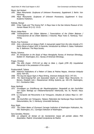 Wayeb Note 34: What Could Happen in 2012                    Sven Gronemeyer and Barbara MacLeod

Mayer, Karl Herbert
1991 Maya Monuments: Sculptures of Unknown Provenance, Supplement 3. Berlin: Von
       Flemming.
1995 Maya Monuments: Sculptures of Unknown Provenance, Supplement 4. Graz:
       Academic Publishers.

McBride, Michael
2003 X-Ray Toads and “The Enema Pot”. A Maya Vase in the San Antonio Museum of Art.
      Human Mosaic 34 (1-2): 15-23.

Miram, Helga-Maria
1988 Transkriptionen der Chilam Balames / Transcriptions of the Chilam Balames /
       Transcripciones de los Chilam Balames. 3 Volumes. Maya Texte II. Hamburg: Toro-
       Verlag.

Morán, Fray Francisco
1935 Arte y diccionario en lengua Choltí. A manuscript copied from the Libro Grande of fr.
       Pedro Moran of about 1625. In facsimile. Introduction by William E. Gates. Publication
       No. 9. Baltimore: The Maya Society.

Morley, Sylvanus
1915 An Introduction to the Study of Maya Hieroglyphs. Bureau of American Ethnology,
       Bulletin 57. Washington, D.C.: Bureau of American Ethnology.

Prager, Christian
2006 The Affix Cluster -T574:142 on Altar to Stela 1, Copán (CPN 39). Unpublished
       Manuscript in the possession of the author.

Proskouriakoff, Tatiana
1960 Historical Implications of a Pattern of Dates at Piedras Negras. American Antiquity
      25(4): 454-475.
1968 The Jog and Jaguar Signs in Maya Writing. American Antiquity 33(2): 247-251.
1973 The Hand-Grasping-Fish and Associated Glyphs on Classic Maya Monuments. In:
      Benson, Elizabeth (ed.): Mesoamerican Writing Systems, pp. 165-178. Washington,
      D.C.: Dumbarton Oaks.

Riese, Berthold
1971 Grundlagen zur Entzifferung der Mayahieroglyphen. Dargestellt an den Inschriften
       von Copan. Beiträge zur mittelamerikanischen Völerkunde, Vol. XI. Munich: Klaus
       Renner.
1978 La inscripción del Monumento 6 de Tortuguero. Estudios de Cultura Maya 11: 187-
       198.
1980 Die Inschriften von Tortuguero, Tabasco. Materialien der Hamburger Maya Inschriften
       Dokumentation, No. 5. Hamburg: Universität Hamburg.

Roys, Ralph
1933 The Chilam Balam of Chumayel. Carnegie Institution of Washington Publication, No.
       438. Washington, D.C.: Carnegie Institution of Washington.

Sanz González, Mariano
2006 La categoría de tiempo en las inscripciones mayas del período clásico. PhD
      dissertation. Madrid: Universidad Complutense de Madrid.




                                           - 65 -
 