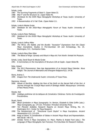 Wayeb Note 34: What Could Happen in 2012                   Sven Gronemeyer and Barbara MacLeod

Schele, Linda
1987 The Surviving Fragments of Stela 9. Copan Notes 33.
1988 Altar F’ and the Structure 32. Copan Notes 46.
1992 Workbook for the XVIth Maya Hieroglyphic Workshop at Texas. Austin: University of
       Texas.
1993 A Reexamination of U-Yak’ Chak. Copan Notes 111.

Schele, Linda & Nikolai Grube
1997 Notebook for the XXIst Maya Hieroglyphic Forum at Texas. Austin: University of
       Texas.

Schele, Linda & Peter Mathews
1993 Notebook for the XVIIth Maya Hieroglyphic Workshop at Texas. Austin: University of
       Texas.

Schele, Linda & Jeffrey Miller
1983 The Mirror, the Rabbit, and the Bundle: “Accession” Expressions from the Classic
       Maya Inscriptions. Studies in Pre-Columbian Art and Archaeology, No. 25.
       Washington, D.C.: Dumbarton Oaks.

Schele, Linda & Mary Ellen Miller
1986 The Blood of Kings: Dynasty and Ritual in Maya Art. Fort Worth: Kimbell Art Museum.

Schele, Linda, David Stuart & Nikolai Grube
1991 A Commentary on the Inscriptions of Structure 22A at Copán. Copan Notes 98.

Sitler, Robert
2006 The 2012 Phenomenon: New Age Appropriation of an Ancient Maya Calendar. Nova
         Religio: The Journal of Alternative and Emergent Religions 9(3): 24-38.

Stone, Andrea J.
1995 Images from The Underworld. Austin: University of Texas Press.

Stanzione, Vincent
2000 Rituals of Sacrifice. Walking the Face of the Earth on the Sacred Path of the Sun: A
       Journey through the Tz’utujil Maya world of Santiago Atitlán. Albuquerque: University
       of New Mexico Press.

Steede, Neil
1984 Catálogo preliminar de los tabiques de Comalcalco. Cárdenas: Centro de Investigación
       Precolombina.

Stuart, David
1984 Blood Symbolism in Maya Iconography. In: Benson, Elizabeth & Gillet Griffin (eds.):
        Maya Iconography, pp. 175-221. Princeton: Princeton University Press.
1987 Ten Phonetic Syllables. Research Reports on Ancient Maya Writing, No. 14.
        Washington D.C.: Center for Maya Research.
1990 The Decipherment of “Directional Count Glyphs” in Maya Inscriptions. Ancient
        Mesoamerica 1(2): 213-224.
1996 Kings of Stone: A Consideration of Stelae in Ancient Maya Ritual and Representation.
        RES 29/30: 148-171.
1997 Kinship Terms in Maya Inscriptions. In: Macri, Martha & Anabel Ford (eds.): The
        Language of Maya Hieroglyphs. San Francisco: Pre-Columbian Art Research Institute.


                                           - 66 -
 