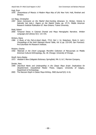 Wayeb Note 34: What Could Happen in 2012                 Sven Gronemeyer and Barbara MacLeod

Vogt, Evon
1970 Zinacantecos of Mexico: A Modern Maya Way of Life. New York: Holt, Rinehart and
       Winston.

von Nagy, Christopher
1997 Some Comments on the Madrid Deer-Hunting Almanacs. In: Bricker, Victoria &
      Gabrielle Vail (eds.): Papers on the Madrid Codex, pp. 27-71. Middle American
      Research Institute Publication 67. New Orleans: Tulane University.

Wald, Robert
2000 Temporal Deixis in Colonial Chontal and Maya Hieroglyphic Narrative. Written
       Language and Literacy 3(1): 121-155.

Winters, Diane
1986 A Study of the Fish-in-Hand Glyph, T714: Part 1. In: Robertson, Merle G. (ed.):
       Proceedings of the Sixth Palenque Round Table, Vol. 8, pp. 233-245. San Francisco:
       Pre-Columbian Art Research Institute.

Wisdom, Charles
1950 Materials in the Chorti Language. Microfilm Collection of Manuscripts on Middle
      American Cultural Anthropology, No. 28. Chicago: University of Chicago.

Woolf, Henry Bosley
1973 Webster’s New Collegiate Dictionary. Springfield, MA: G. & C. Merriam Company.

Zender, Marc
1999 Diacritical Marks and Underspelling in the Classic Maya Script: Implications for
      Decipherment. Unpublished Master Thesis. Calgary: University of Calgary,
      Department of Archaeology.
2005 The Raccoon Glyph in Classic Maya Writing. PARI-Journal 5(4): 6-16.




                                           - 68 -
 