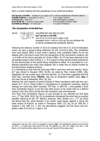 Wayeb Note 34: What Could Happen in 2012                          Sven Gronemeyer and Barbara MacLeod

Here is a brief reading and free paraphrase of our preferred analysis:

tzu2-jo-ma u-13-PIK > tzuhtzjo:m uy-u:xlaju:n pik It will be completed the thirteenth Bak’tun.
4-AJAW 3-UN-wi > chan ajaw u:x uni:w              It is 4 Ajaw 3 K’ank’in
u-to-ma i-li? > uhto:m il?                        and it will happen a ‘seeing’.
ye-ni-9-OK-TE’ > ye’ni/ye:n bolon yokte’          It is the display of B’olon-Yokte’
ta-CHAK-jo-JOY[ja] > ta chak joyaj                in a great ‘investiture’.

The Completion of the Bak’tun

O2-P2                          22A:MRB.ZUF:33K HE6.013:ZC5
                               tzu2-jo-ma u-13-PIK
                               tzu<h>tz-j-o:m-Ø u[y]-u:xlaju:n pik
                               complete<PASS>-THEM-FUT-3SG.ABS 3SG.ERG-thirteen Pik
                               It will be completed the thirteenth Bak’tun.

Following the distance number of 3.8.3.9.2 leading from the 9.11.16.8.18 dedication
event, we have a period ending statement for the 13.0.0.0.0 date. The completion
verb tzutz (Stuart 2001) is here used in passive voice (Lacadena 2004). As we are
dealing with a far-future event from the perspective of the monument’s creators, the
-o:m suffix of the future participle (cf. Grube 1990a: 16-17) has been attached to the
syncopated passive stem ending in -j . It is typical in these period ending expressions
for the denominator of the period being completed to follow. It is preceded by a co-
efficient specifying how many have elapsed; this is made into an ordinal number by
the third person ergative pronoun.
It is interesting to note that the hand sign MRB is used here with the diacritic “doub-
ler” sign (Stuart & Houston 1994: 46-49). As noted by Marc Zender (1999: 128),
logographs do not usually occur with this diacritic, so it has been suggested that the
hand sign, normally being /TZUTZ/, also has an acrophonic syllabic value /tzu/ in
this case (Hruby & Robertson 2001: fig. 4a).
Whereas the vast majority of period endings in Maya inscriptions deal with the com-
pletion of X Tun or K’atun (either in retrospective or prospective contexts), Bak’tun
endings are much less often recorded. TRT Mon. 6, NAR Alt. 1 and possibly a brick
from Comalcalco (Figure 2) are the only texts known so far which refer to a Bak’tun
ending in the (far) future at the time the inscription was commissioned.
This brick from Comalcalco (Figure 2) was brought to our attention by Erik Boot
(w.c., 5th Dec 2009, 2010: fig. 8); he tentatively considered this short text as another
possible reference to the 13th Bak’tun. However, Marc Zender (w.c., 17th Jul 2010)
has shown that the ak’ab element in its month name argues against it being the
head variant of K’ank’in, as noted in Thompson 1950: 113, fig. 18 (cf. PNG Alt. 2
Support 2, D2, CNK Trn. 1, B1). He alternatively suggests Xul and Suutz’ and pro-
poses a date 9.16.18.5.0, 4 Ajaw 3 Xul.




logographic reed sign 33C, which he suggests is read as /JAL/. Full substitution patterns can be found
on CPN T. 11 South Door West Panel, A3; PAL TFC Alfarda, H1; PAL TFC Tablet, C14; PAL T. XXI
Bench, H10. Boot therefore reads this as na:h k’an jal, ‘house (of) the yellow reed’.


                                                -8-
 