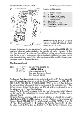 Wayeb Note 34: What Could Happen in 2012                    Sven Gronemeyer and Barbara MacLeod

                                                  Reading and translation:

                                                  A1:    4-AJAW > chan ajaw
                                                         4 Ajaw
                                                  A2:    3-TZIKIN/SUTZ’/UNIW?
                                                         > u:x tzihkin/su:tz’/uni:w?
                                                         3 Xul/Suutz’/Uniiw?
                                                  A3:    hu-li > hul-i
                                                         he/she/it arrives (at?)
                                                         2
                                                  A4:      tzu-?-K’AK’? > tzutz ? k’ahk’?
                                                         Tzutz ? K’ahk’?




                                                  Figure 2: Comalcalco brick II A4 TI-452 R16.
                                                  Drawing by Rafael Quevodo B. (Steede
                                                  1984: 40). Reading and translation by Marc
                                                  Zender (w.c., 17th Jul 2010).

As some dictionaries give the translation ‘to end’ for tzutz (cf. Stuart 2001: 19), this
may have led certain authors to believe the calendar will end on that date (cf. Boot
2010 for a discussion), since the coefficient 13 is the highest known from inscriptions
for a Bak’tun or higher-order period in Long Count dates. Although we can arithmeti-
cally demonstrate (see above) that higher numbers must be possible, they are never
expressed except in Distance Numbers.

The Calendar Round

O3-P3                          004.ZZ1°AMB 003.ZS4:1S1
                               4-AJAW 3-UN-wi
                               chan ajaw u:x uni:w-Ø
                               four ajaw three uni:w-3SG.ABS
                               It is 4 Ajaw 3 K’ank’in

The Calendar Round associated with the period ending of the 13th Bak’tun is unambi-
guous. Whereas the previous era event, the famed “creation date” of 13.0.0.0.0 (cf.
COB St. 1, M1-N18, QRG St. C, A1-B15, K2796, K7750) is tied to 4 Ajaw 8 Kumk’u,
the monument-internal nexus of distance numbers and the association with 4 Ajaw
3 K’ank’in makes it clear that the dates are different, and we must seek this one in
the future and not in the mythological past.
Naranjo Altar 1 (Figure 3) employs a similar but much shorter count into the future,
but then anchors the final statement in current (rather than future) time by means of
a Calendar Round.
A Distance Number commonly leads to a target date that is optionally introduced by
a Date Indicator (ADI, PDI, FDI), realised by specific inflections of the verbal root uht
‘happen’ (Stuart 1990: 221-222). A typical example would be TRT Mon. 6, L16-M2
(cf. Figure 1) where the ADI in M1 introduces the Calendar Round in N1-M2 before
the actual event(s) of that date are detailed. The 4 Ajaw 3 K’ank’in Calendar Round


                                            -9-
 