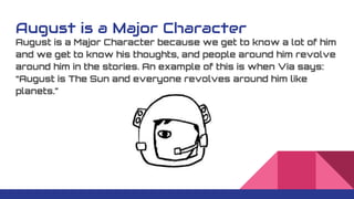 August is a Major Character
August is a Major Character because we get to know a lot of him
and we get to know his thoughts, and people around him revolve
around him in the stories. An example of this is when Via says:
“August is The Sun and everyone revolves around him like
planets.”
 