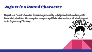 August is a Round Character
August is a Round Character because his personality is fully developed, and we get to
know a lot about him. An example we see proving this is when we learn all about August
in the beginning of the story.
 