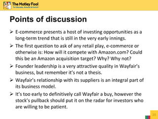  E-commerce presents a host of investing opportunities as a 
long-term trend that is still in the very early innings. 
 The first question to ask of any retail play, e-commerce or 
otherwise is: How will it compete with Amazon.com? Could 
this be an Amazon acquisition target? Why? Why not? 
 Founder leadership is a very attractive quality in Wayfair’s 
business, but remember it’s not a thesis. 
 Wayfair’s relationship with its suppliers is an integral part of 
its business model. 
 It’s too early to definitively call Wayfair a buy, however the 
stock’s pullback should put it on the radar for investors who 
are willing to be patient. 
20 
Points of discussion 
 