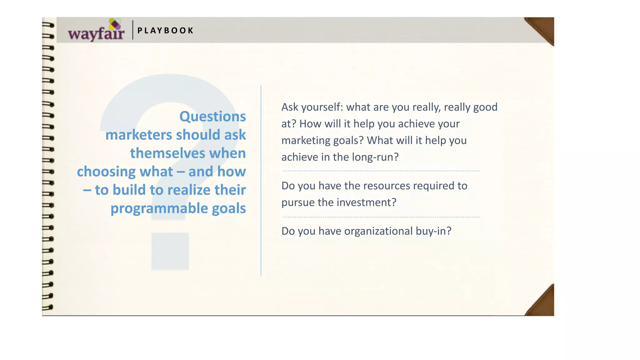 Ask	yourself:	what	are	you	really,	really	good	
at?	How	will	it	help	you	achieve	your	
marketing	goals?	What	will	it	help	you	
achieve	in	the	long-run?	
Do	you	have	the	resources	required	to	
pursue	the	investment?		
Do	you	have	organizational	buy-in?
P L AY B O O K
Questions	 
marketers	should	ask	
themselves	when	
choosing	what	–	and	how	
–	to	build	to	realize	their	
programmable	goals
 