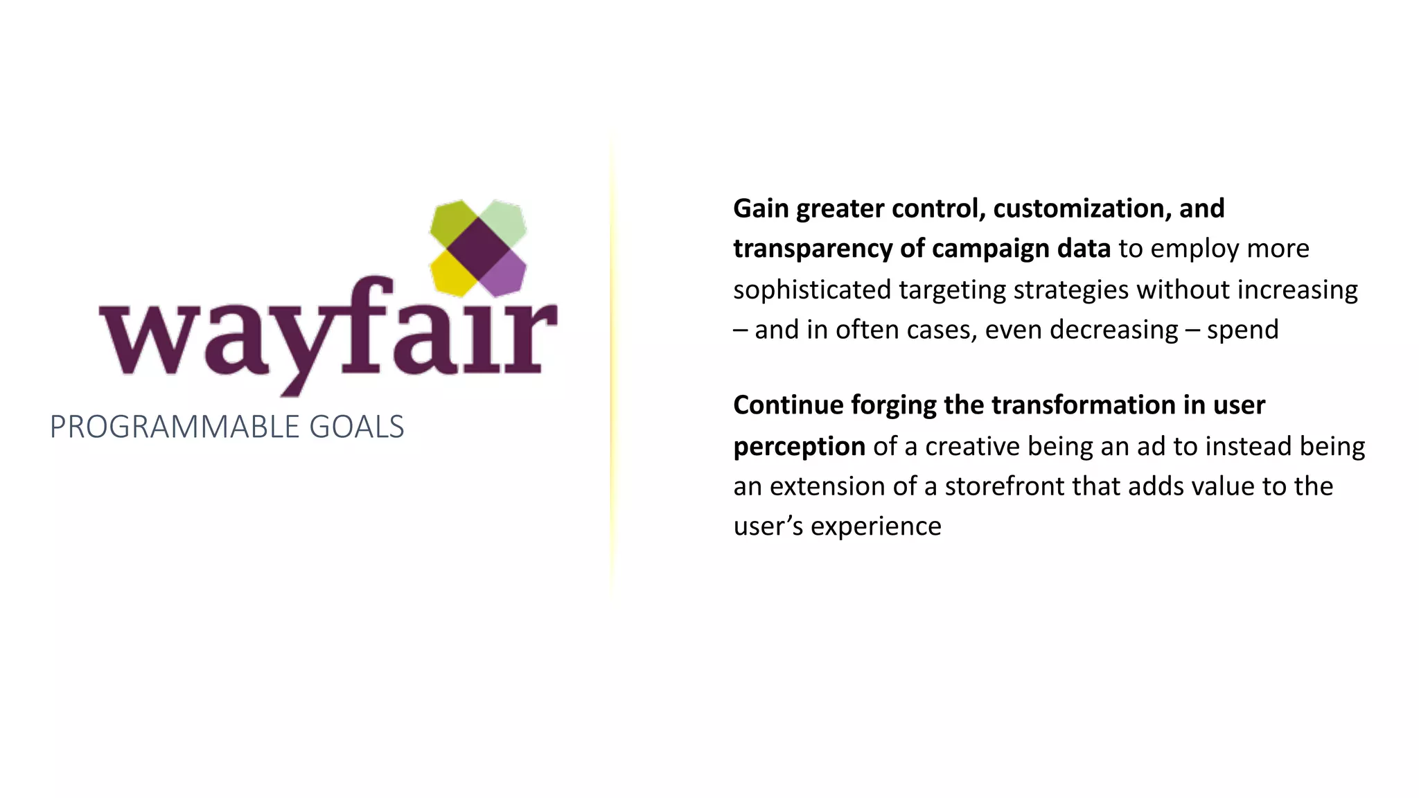 PROGRAMMABLE GOALS
Gain	greater	control,	customization,	and	
transparency	of	campaign	data	to	employ	more	
sophisticated	targeting	strategies	without	increasing	
–	and	in	often	cases,	even	decreasing	–	spend	
Continue	forging	the	transformation	in	user	
perception	of	a	creative	being	an	ad	to	instead	being	
an	extension	of	a	storefront	that	adds	value	to	the	
user’s	experience
 