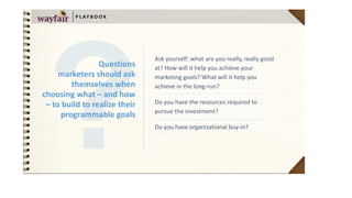 Ask	yourself:	what	are	you	really,	really	good	
at?	How	will	it	help	you	achieve	your	
marketing	goals?	What	will	it	help	you	
achieve	in	the	long-run?	
Do	you	have	the	resources	required	to	
pursue	the	investment?		
Do	you	have	organizational	buy-in?
P L AY B O O K
Questions	 
marketers	should	ask	
themselves	when	
choosing	what	–	and	how	
–	to	build	to	realize	their	
programmable	goals
 