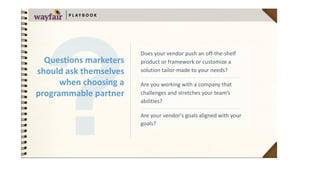 Does	your	vendor	push	an	off-the-shelf	
product	or	framework	or	customize	a	
solution	tailor-made	to	your	needs?	
Are	you	working	with	a	company	that	
challenges	and	stretches	your	team’s	
abilities?	
Are	your	vendor's	goals	aligned	with	your	
goals?	
P L AY B O O K
Questions	marketers	
should	ask	themselves	
when	choosing	a	
programmable	partner
 