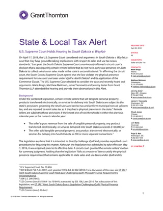 1
© 2018 Grant Thornton International Ltd. All rights reserved.
State & Local Tax Alert
U.S. Supreme Court Holds Hearing in South Dakota v. Wayfair
On April 17, 2018, the U.S. Supreme Court considered oral arguments in South Dakota v. Wayfair, a
case that may have groundbreaking implications with respect to sales and use tax nexus
standards.1
Last year, the South Dakota Supreme Court unanimously affirmed a circuit court’s
decision that a law requiring certain remote sellers that do not have a physical presence in South
Dakota to collect sales tax on sales made in the state is unconstitutional.2
In affirming the circuit
court, the South Dakota Supreme Court agreed that the law violates the physical presence
requirement for sales and use taxes under Quill v. North Dakota3
and its application of the
Commerce Clause. The U.S. Supreme Court decided to consider the case and recently heard oral
arguments. Mark Arrigo, Matthew Melinson, Jamie Yesnowitz and Jeremy Jester from Grant
Thornton LLP attended the hearing and provide their observations in this Alert.
Background
Under the contested legislation, certain remote sellers that sell tangible personal property,
products transferred electronically, or services for delivery into South Dakota are subject to the
state’s provisions governing the retail sales and service tax and uniform municipal non-ad valorem
tax, and are required to remit sales tax as if they had a physical presence in the state.4
Remote
sellers are subject to these provisions if they meet one of two thresholds in either the previous
calendar year or the current calendar year:
• The seller’s gross revenue from the sale of tangible personal property, any product
transferred electronically, or services delivered into South Dakota exceeds $100,000; or
• The seller sold tangible personal property, any product transferred electronically, or
services for delivery into South Dakota in 200 or more separate transactions.5
The legislation explains that it is intended to directly challenge Quill and provides expedited court
procedures for litigating this matter. Although the legislation was scheduled to take effect on May
1, 2016, it was enjoined prior to its effective date. A circuit court granted the remote sellers’ motion
for summary judgment, holding that the legislation “fails as a matter of law to satisfy the physical
presence requirement that remains applicable to state sales and use taxes under Quill and its
1
U.S. Supreme Court, No. 17-494.
2
901 N.W.2d 754 (S.D. 2017), cert. granted, 199 L. Ed. 2d 602 (2018). For a discussion of this case, see GT SALT
Alert: South Dakota Supreme Court Holds Law Challenging Quill’s Physical Presence Requirement Is
Unconstitutional.
3
504 U.S. 298 (1992).
4
S.D. CODIFIED LAWS §§ 10-64-1 to 10-64-9, as enacted by S.B. 106, Laws 2016. For a discussion of this
legislation, see GT SALT Alert: South Dakota Enacts Legislation Challenging Quill’s Physical Presence
Requirement.
5
S.D. CODIFIED LAWS § 10-64-2.
RELEASE DATE
April 20, 2018
STATES
All
ISSUE/TOPIC
Sales and Use Tax
CONTACTS
Mark Arrigo
Atlanta
T 678.515.2320
E mark.arrigo@us.gt.com
Matthew Melinson
Philadelphia
T 215.376.6050
E matthew.melinson@us.gt.com
Jeremy Jester
Metro DC - Arlington
T 703.847.7505
E jeremy.jester@us.gt.com
Jamie C. Yesnowitz
Washington, DC
T 202.521.1504
E jamie.yesnowitz@us.gt.com
Chuck Jones
Chicago
T 312.602.8517
E chuck.jones@us.gt.com
Lori Stolly
Cincinnati
T 513.345.4540
E lori.stolly@us.gt.com
Priya D. Nair
Washington, DC
T 202.521.1546
E priya.nair@us.gt.com
GT.COM/SALT
 