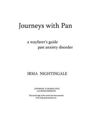 Journeys with Pan
a wayfarer’s guide
past anxiety disorder
IRMA NIGHTINGALE
COPYRIGHT © ANANDA JYOTICOPYRIGHT © ANANDA JYOTICOPYRIGHT © ANANDA JYOTICOPYRIGHT © ANANDA JYOTI
ALL RIGHTS RESERVEDALL RIGHTS RESERVEDALL RIGHTS RESERVEDALL RIGHTS RESERVED
The moral right of the author has been asserted.The moral right of the author has been asserted.The moral right of the author has been asserted.The moral right of the author has been asserted.
www.helpwww.helpwww.helpwww.help----panicattacks.companicattacks.companicattacks.companicattacks.com
 