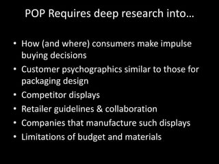 POP Requires deep research into…
• How (and where) consumers make impulse
buying decisions
• Customer psychographics similar to those for
packaging design
• Competitor displays
• Retailer guidelines & collaboration
• Companies that manufacture such displays
• Limitations of budget and materials
 