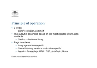 Principle of operation
   3 levels
     – Library, collection, and shelf
   The output is generated based on the most detailed information
   available
     – Shelf -> collection -> library
   Page templates
     – Language and level-specific
     – Shared by many locations <-> location-specific
     – Location Service tags, HTML, CSS, JavaSript / jQuery

NATIONAL LIBRARY NETWORK SERVICES
 