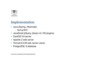 Implementation
   Java (Spring, Hibernate)
     – Spring MVC
   JavaScript (jQuery, jQuery UI, OS plugins)
   CentOS 5.6 server
   Apache 2 web server
   Tomcat 6.0.29 web server (Java)
   PostgreSQL 9 database


NATIONAL LIBRARY NETWORK SERVICES
 