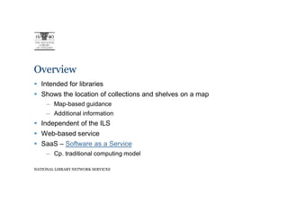Overview
   Intended for libraries
   Shows the location of collections and shelves on a map
     – Map-based guidance
     – Additional information
   Independent of the ILS
   Web-based service
   SaaS – Software as a Service
     – Cp. traditional computing model

NATIONAL LIBRARY NETWORK SERVICES
 