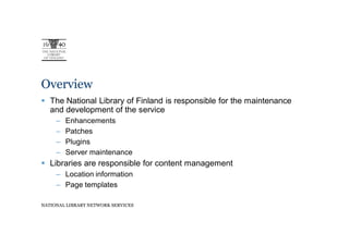 Overview
   The National Library of Finland is responsible for the maintenance
   and development of the service
     –   Enhancements
     –   Patches
     –   Plugins
     –   Server maintenance
   Libraries are responsible for content management
     – Location information
     – Page templates

NATIONAL LIBRARY NETWORK SERVICES
 