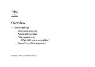 Overview
   Public interface
     – Map-based guidance
     – Additional information
     – Fully customizable
             HTML, CSS, and Javascript/jQuery
     – Support for multiple languages




NATIONAL LIBRARY NETWORK SERVICES
 