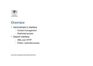 Overview
   Administrator’s interface
     – Content management
     – Restricted access
   Search interface
     – XML over HTTP
     – Public / restricted access




NATIONAL LIBRARY NETWORK SERVICES
 
