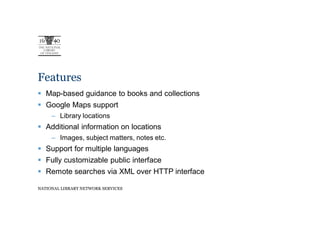 Features
   Map-based guidance to books and collections
   Google Maps support
     – Library locations
   Additional information on locations
     – Images, subject matters, notes etc.
   Support for multiple languages
   Fully customizable public interface
   Remote searches via XML over HTTP interface

NATIONAL LIBRARY NETWORK SERVICES
 