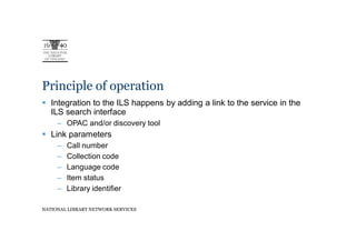 Principle of operation
   Integration to the ILS happens by adding a link to the service in the
   ILS search interface
     – OPAC and/or discovery tool
   Link parameters
     –   Call number
     –   Collection code
     –   Language code
     –   Item status
     –   Library identifier

NATIONAL LIBRARY NETWORK SERVICES
 