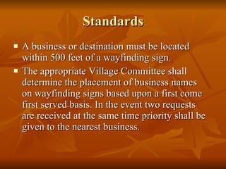 Standards A business or destination must be located within 500 feet of a wayfinding sign. The appropriate Village Committee shall determine the placement of business names on wayfinding signs based upon a first come first served basis. In the event two requests are received at the same time priority shall be given to the nearest business.  
