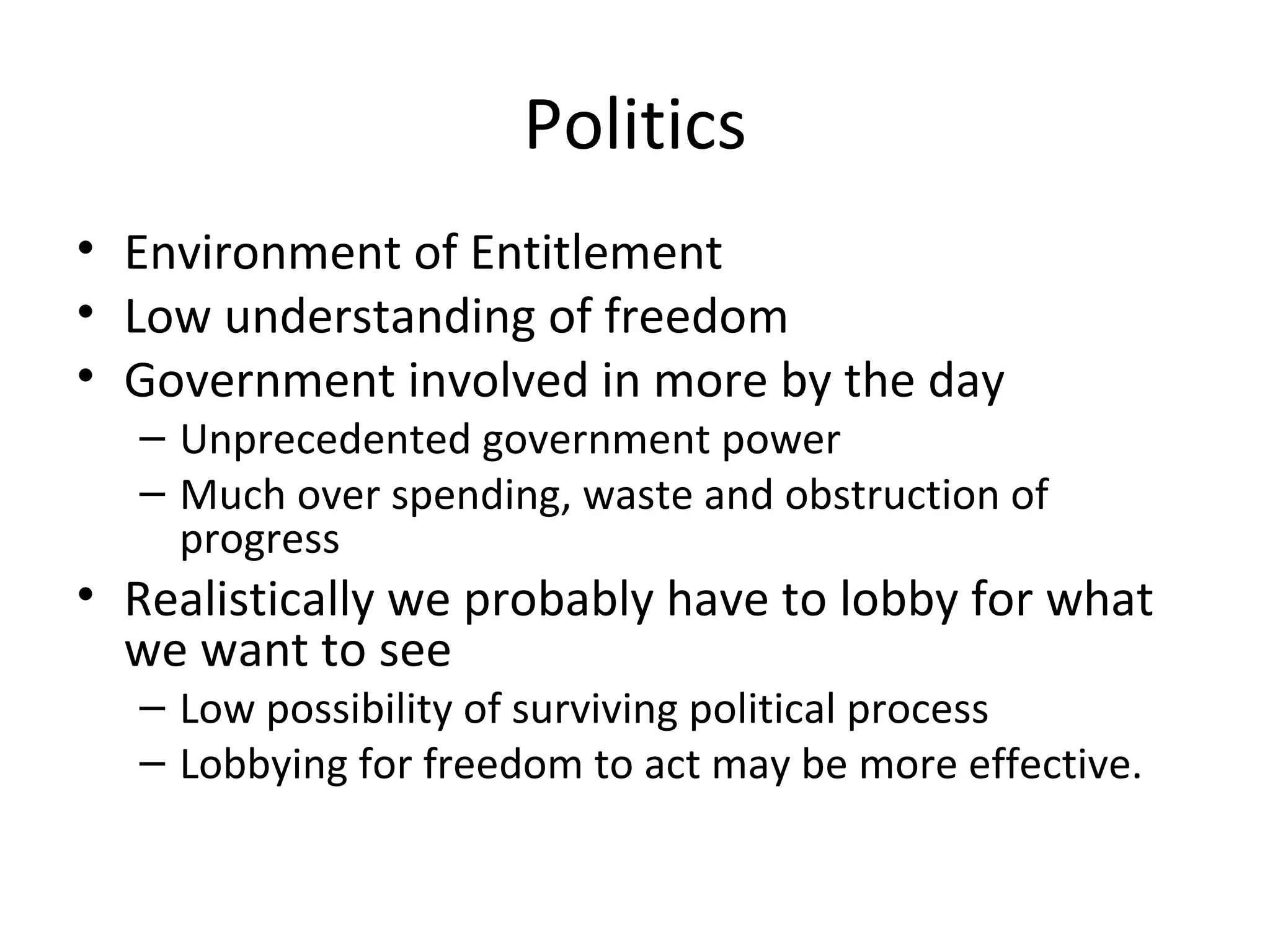 Politics
• Environment of Entitlement
• Low understanding of freedom
• Government involved in more by the day
  – Unprecedented government power
  – Much over spending, waste and obstruction of
    progress
• Realistically we probably have to lobby for what
  we want to see
  – Low possibility of surviving political process
  – Lobbying for freedom to act may be more effective.
 