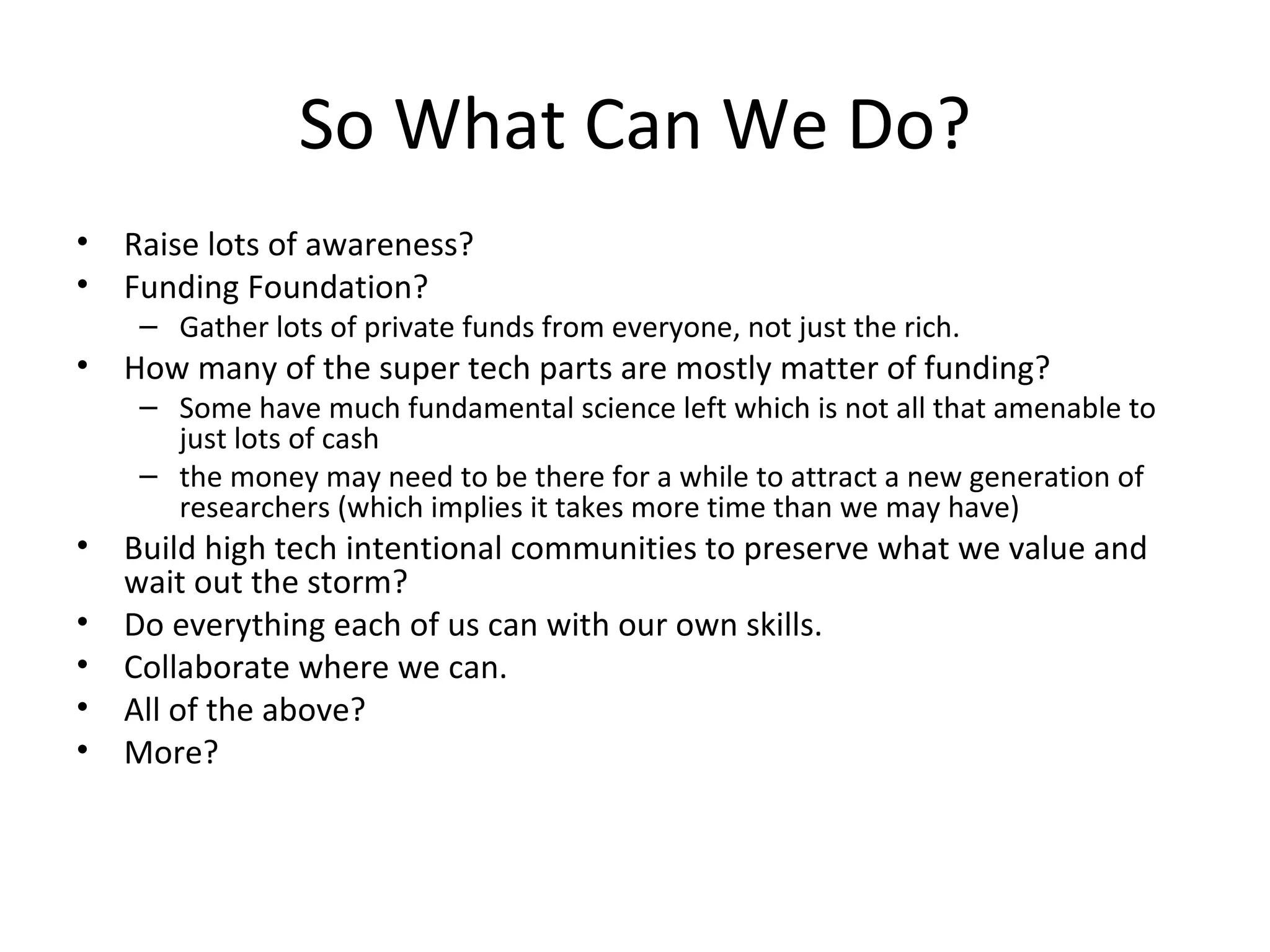 So What Can We Do?
•   Raise lots of awareness?
•   Funding Foundation?
     – Gather lots of private funds from everyone, not just the rich.
•   How many of the super tech parts are mostly matter of funding?
     – Some have much fundamental science left which is not all that amenable to
       just lots of cash
     – the money may need to be there for a while to attract a new generation of
       researchers (which implies it takes more time than we may have)
•   Build high tech intentional communities to preserve what we value and
    wait out the storm?
•   Do everything each of us can with our own skills.
•   Collaborate where we can.
•   All of the above?
•   More?
 