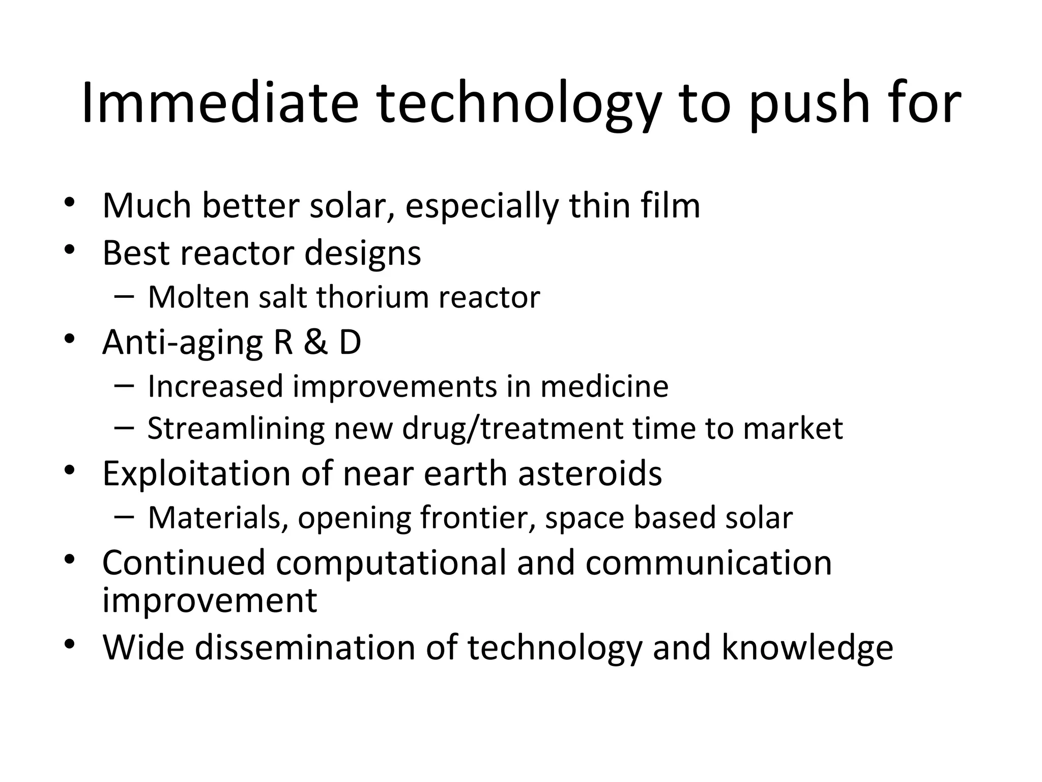Immediate technology to push for
• Much better solar, especially thin film
• Best reactor designs
   – Molten salt thorium reactor
• Anti-aging R & D
   – Increased improvements in medicine
   – Streamlining new drug/treatment time to market
• Exploitation of near earth asteroids
   – Materials, opening frontier, space based solar
• Continued computational and communication
  improvement
• Wide dissemination of technology and knowledge
 