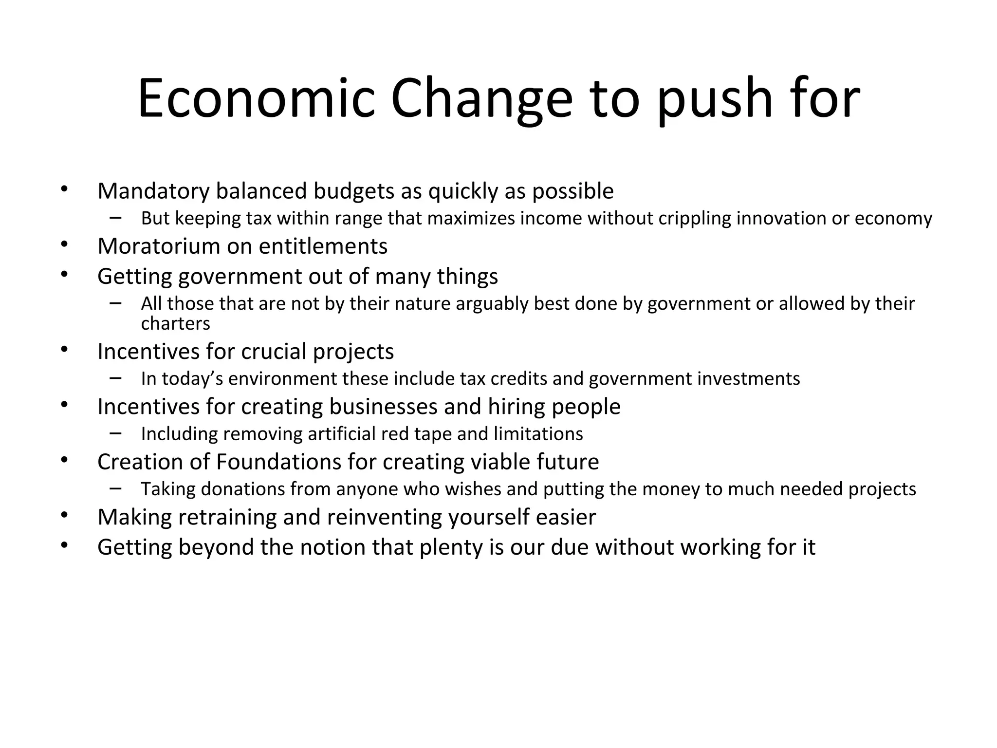 Economic Change to push for
•   Mandatory balanced budgets as quickly as possible
     – But keeping tax within range that maximizes income without crippling innovation or economy
•   Moratorium on entitlements
•   Getting government out of many things
     – All those that are not by their nature arguably best done by government or allowed by their
       charters
•   Incentives for crucial projects
     – In today’s environment these include tax credits and government investments
•   Incentives for creating businesses and hiring people
     – Including removing artificial red tape and limitations
•   Creation of Foundations for creating viable future
     – Taking donations from anyone who wishes and putting the money to much needed projects
•   Making retraining and reinventing yourself easier
•   Getting beyond the notion that plenty is our due without working for it
 