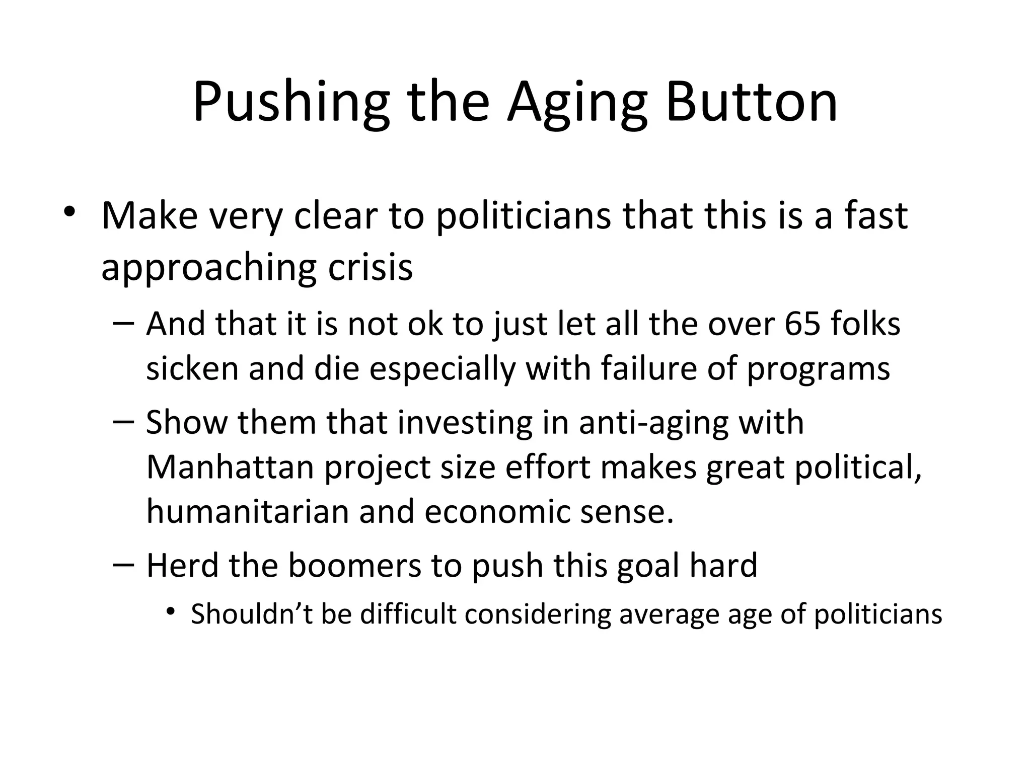 Pushing the Aging Button
• Make very clear to politicians that this is a fast
  approaching crisis
   – And that it is not ok to just let all the over 65 folks
     sicken and die especially with failure of programs
   – Show them that investing in anti-aging with
     Manhattan project size effort makes great political,
     humanitarian and economic sense.
   – Herd the boomers to push this goal hard
      • Shouldn’t be difficult considering average age of politicians
 