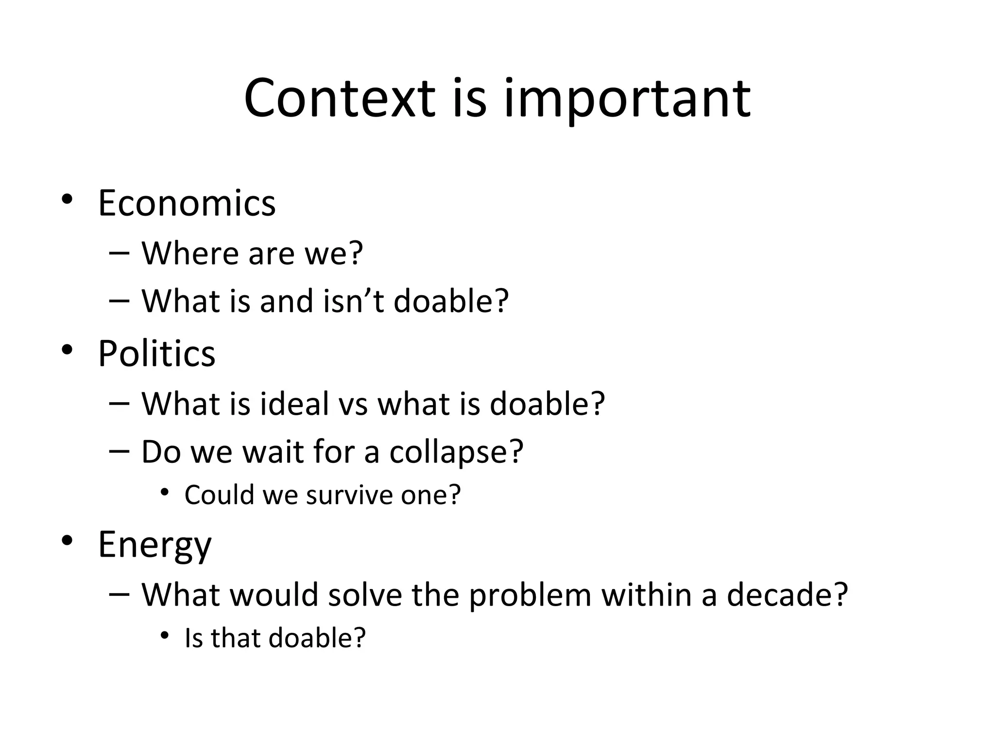 Context is important
• Economics
   – Where are we?
   – What is and isn’t doable?
• Politics
   – What is ideal vs what is doable?
   – Do we wait for a collapse?
      • Could we survive one?
• Energy
   – What would solve the problem within a decade?
      • Is that doable?
 