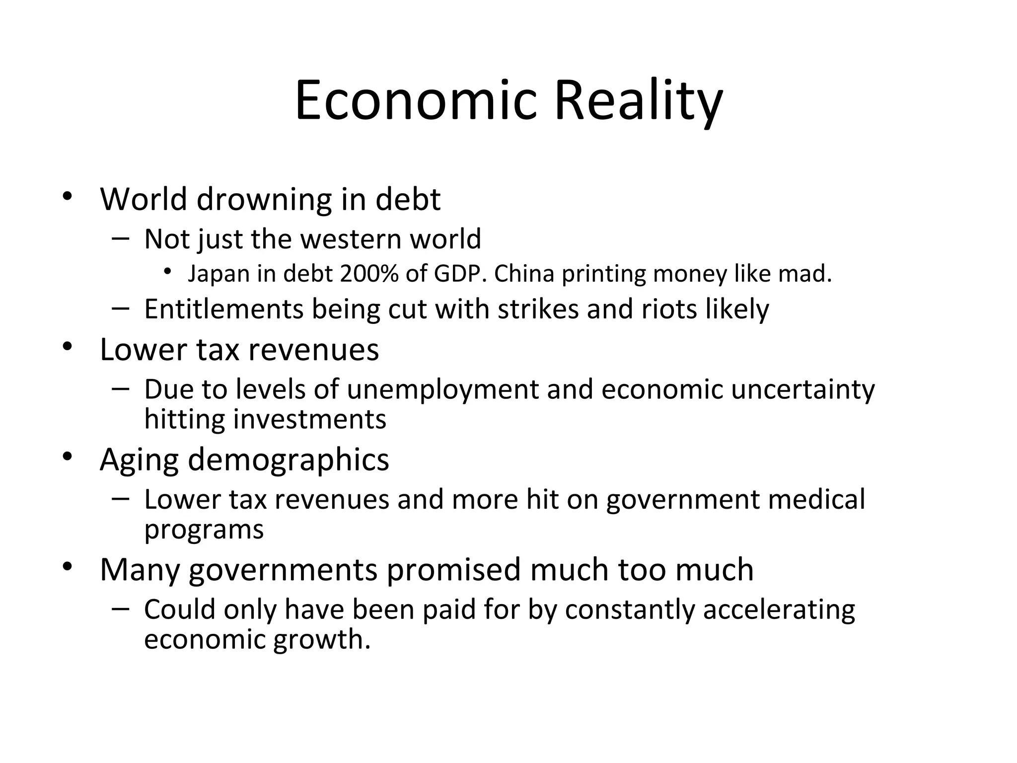 Economic Reality
• World drowning in debt
   – Not just the western world
       • Japan in debt 200% of GDP. China printing money like mad.
   – Entitlements being cut with strikes and riots likely
• Lower tax revenues
   – Due to levels of unemployment and economic uncertainty
     hitting investments
• Aging demographics
   – Lower tax revenues and more hit on government medical
     programs
• Many governments promised much too much
   – Could only have been paid for by constantly accelerating
     economic growth.
 
