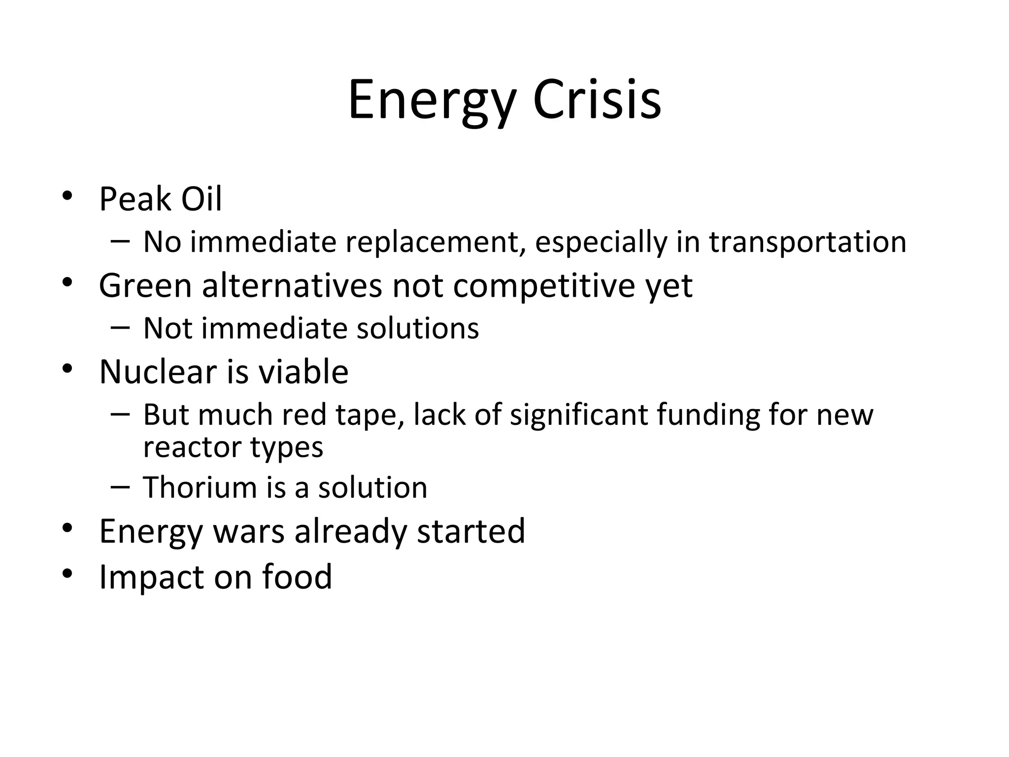 Energy Crisis
• Peak Oil
   – No immediate replacement, especially in transportation
• Green alternatives not competitive yet
   – Not immediate solutions
• Nuclear is viable
   – But much red tape, lack of significant funding for new
     reactor types
   – Thorium is a solution
• Energy wars already started
• Impact on food
 