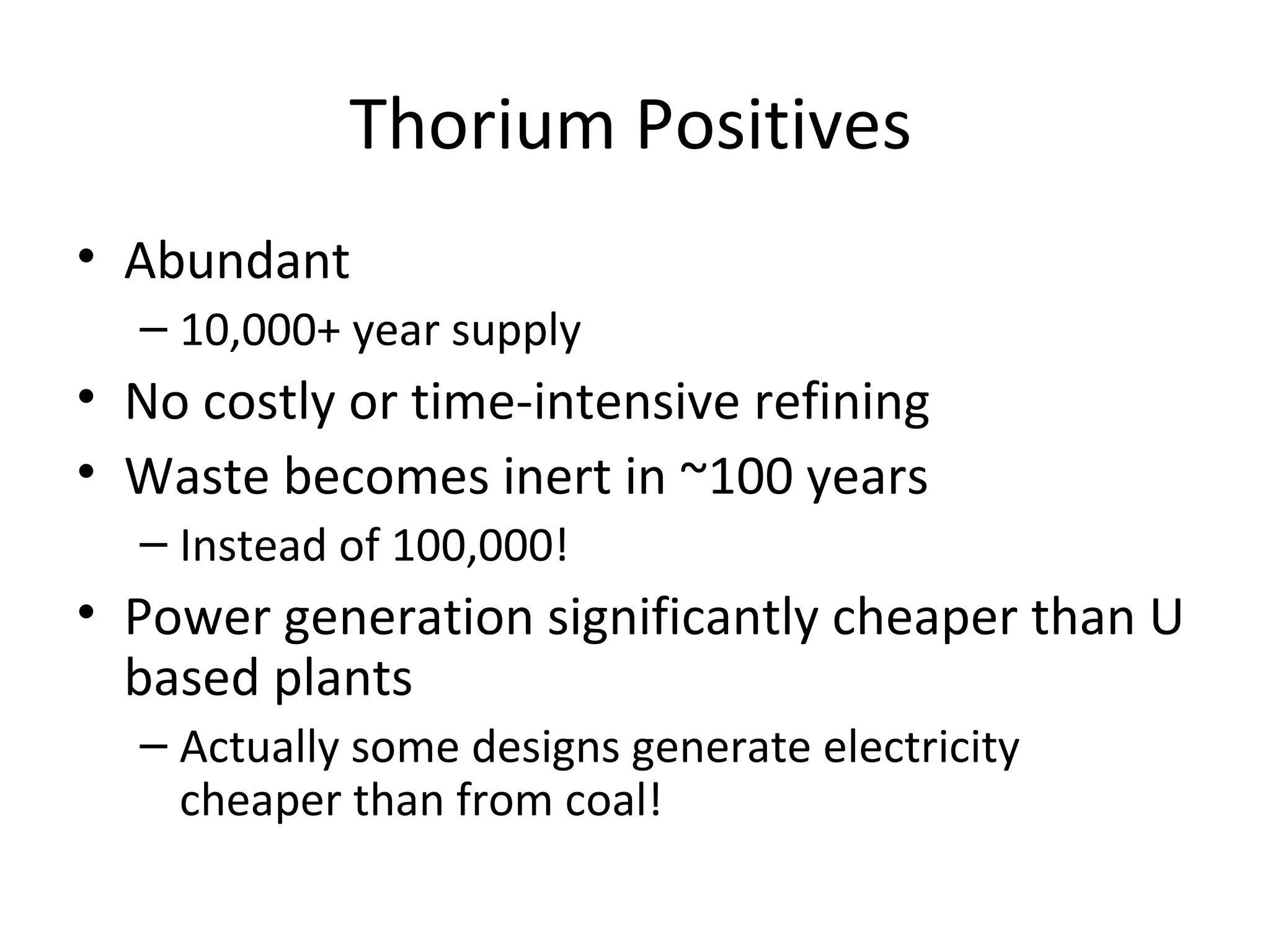 Thorium Positives
• Abundant
  – 10,000+ year supply
• No costly or time-intensive refining
• Waste becomes inert in ~100 years
  – Instead of 100,000!
• Power generation significantly cheaper than U
  based plants
  – Actually some designs generate electricity
    cheaper than from coal!
 
