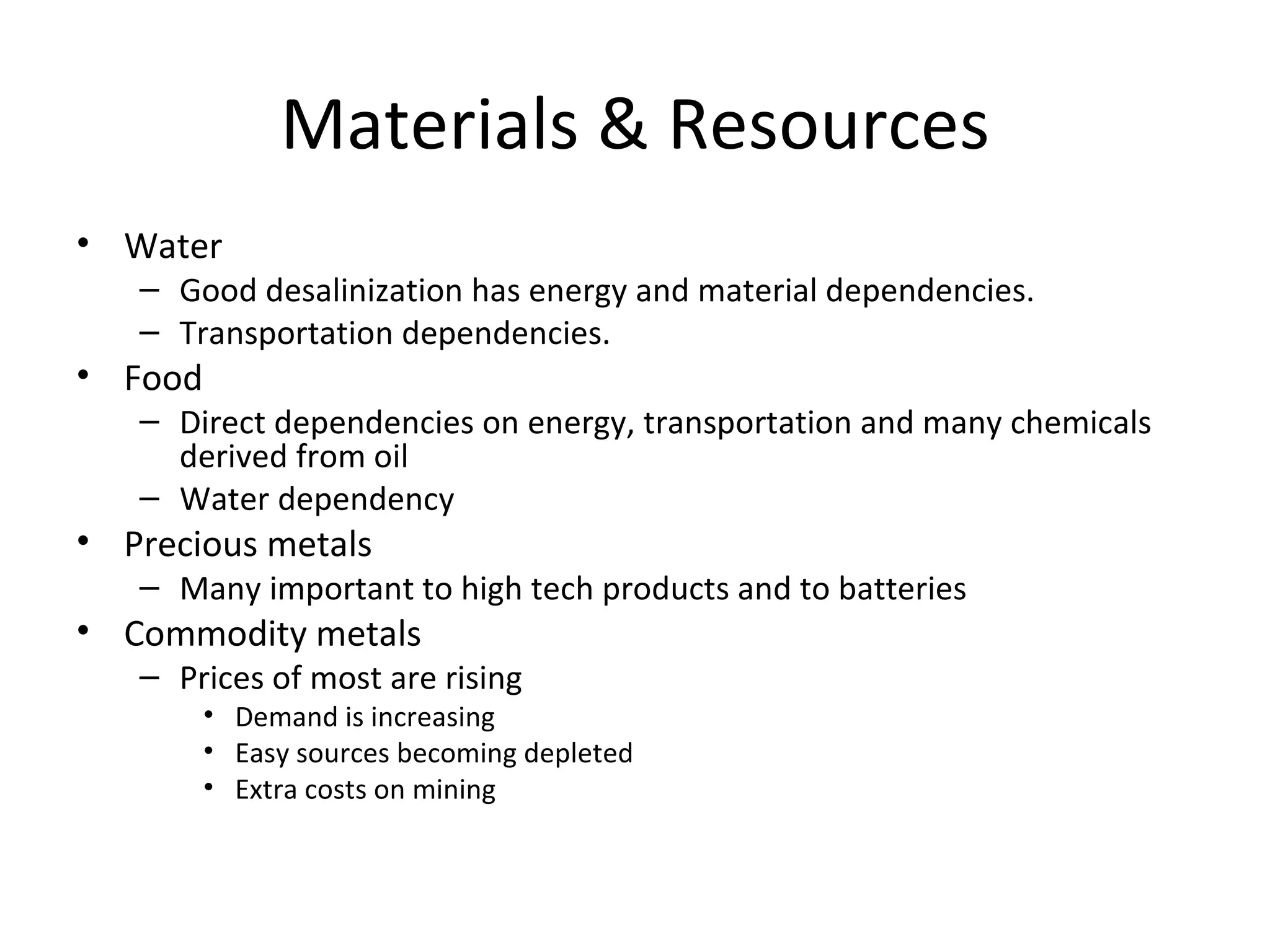 Materials & Resources
• Water
   – Good desalinization has energy and material dependencies.
   – Transportation dependencies.
• Food
   – Direct dependencies on energy, transportation and many chemicals
     derived from oil
   – Water dependency
• Precious metals
   – Many important to high tech products and to batteries
• Commodity metals
   – Prices of most are rising
         • Demand is increasing
         • Easy sources becoming depleted
         • Extra costs on mining
 
