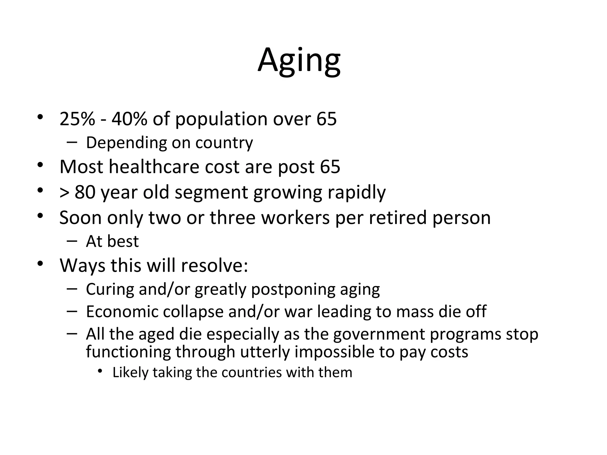 Aging
• 25% - 40% of population over 65
   – Depending on country
• Most healthcare cost are post 65
• > 80 year old segment growing rapidly
• Soon only two or three workers per retired person
   – At best
• Ways this will resolve:
   – Curing and/or greatly postponing aging
   – Economic collapse and/or war leading to mass die off
   – All the aged die especially as the government programs stop
     functioning through utterly impossible to pay costs
       • Likely taking the countries with them
 