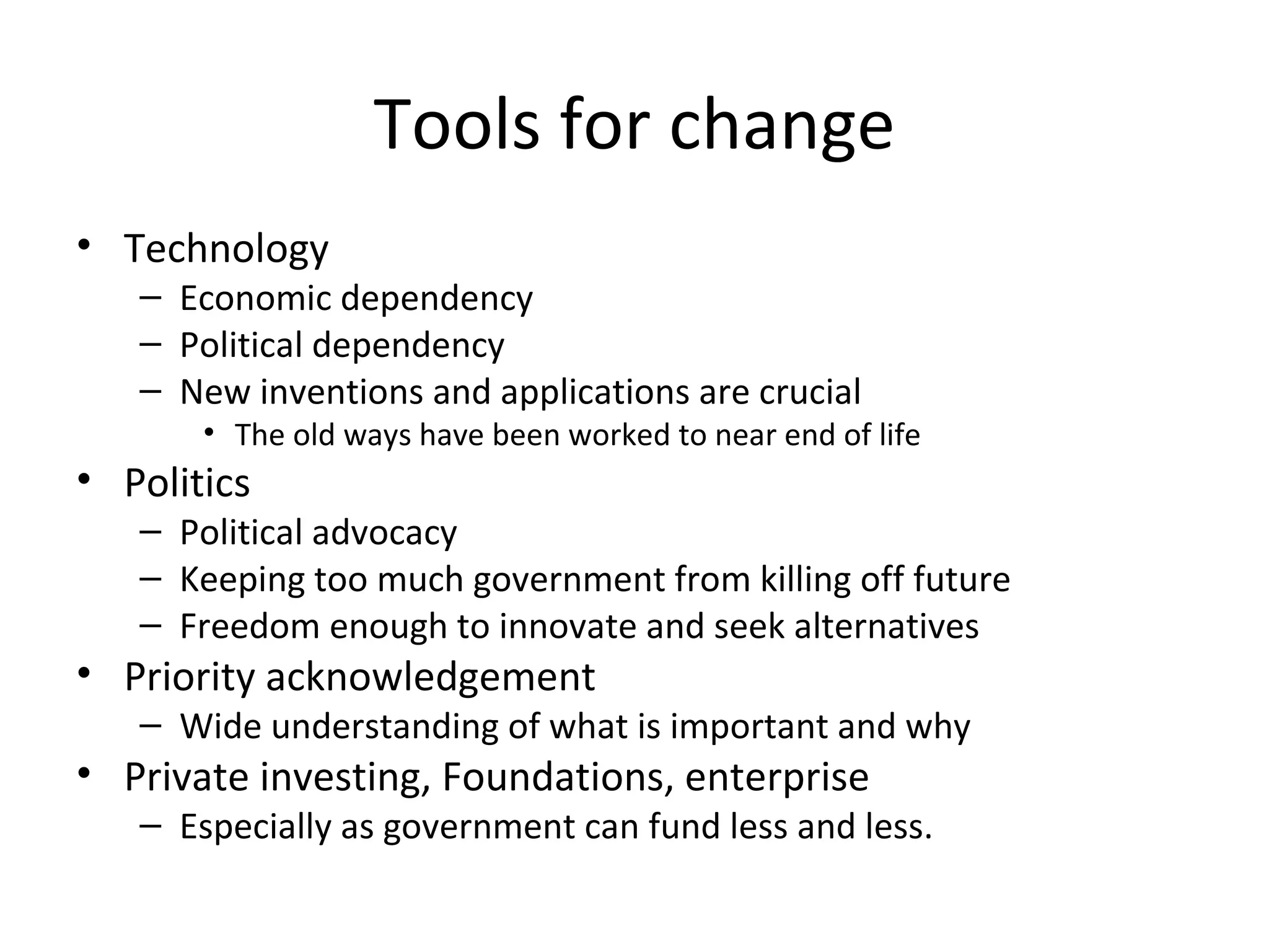 Tools for change
• Technology
   – Economic dependency
   – Political dependency
   – New inventions and applications are crucial
       • The old ways have been worked to near end of life
• Politics
   – Political advocacy
   – Keeping too much government from killing off future
   – Freedom enough to innovate and seek alternatives
• Priority acknowledgement
   – Wide understanding of what is important and why
• Private investing, Foundations, enterprise
   – Especially as government can fund less and less.
 