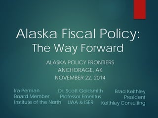 Ira Perman 
Board Member 
Institute of the North 
Alaska Fiscal Policy: The Way Forward 
ALASKA POLICY FRONTIERS 
ANCHORAGE, AK 
NOVEMBER 22, 2014 
Brad Keithley 
President 
Keithley Consulting 
Dr. Scott Goldsmith 
Professor Emeritus 
UAA & ISER  