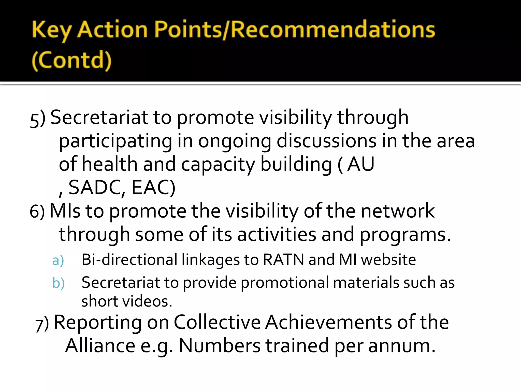 5) Secretariat to promote visibility through
participating in ongoing discussions in the area
of health and capacity building ( AU
, SADC, EAC)
6) MIs to promote the visibility of the network
through some of its activities and programs.
a) Bi-directional linkages to RATN and MI website
b) Secretariat to provide promotional materials such as
short videos.
7) Reporting on Collective Achievements of the
Alliance e.g. Numbers trained per annum.
 